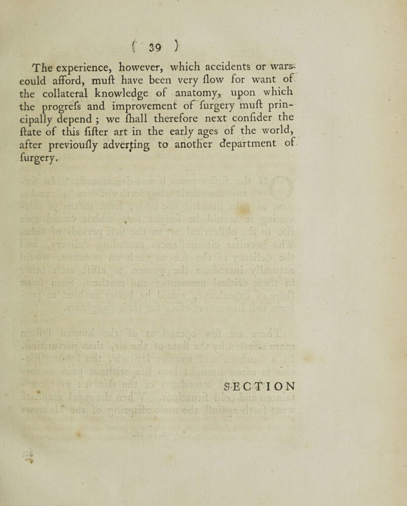 The experience, however, which accidents or warss could afford, muff have been very flow for want of the collateral knowledge of anatomy, upon which the progrefs and improvement of furgery muft prin¬ cipally depend ; we fhall therefore next confider the ftate of this After art in the early ages of the world, after previoufly adverting to another department of 9 SECTION
