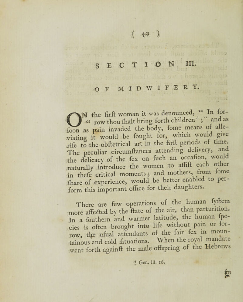 SECTION III. OF midwifery. ON the firft woman it was denounced, “ In for “ row thou (halt bring forth childrend and as foon as pain invaded the body, fome means of a e- viating it would be fought for, which would give rife to the obftetrical art in the firft periods of time. The peculiar circumftances attending delivery, and the delicacy of the fex on fuch an occafion would naturally introduce the women to aflift each other in thefe critical moments ; and mothers, from wme fhare of experience, would be better enable to per¬ form this important office for their daughters. There are few operations of the human fyftem more affefted by the ftate of the air, than parturition. In a fouthern and warmer latitude, the human ipe- ,cies is often brought into life without pain or ior- row, the ufual attendants of the fair fex in moun¬ tainous and cold filiations. When the royal mandate went forth againft the male offspring of the Hebrew s l Gen, iii. 16.