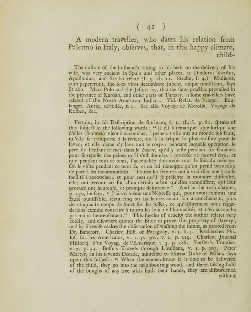 A modern traveller, who dates his relation from Palermo in Italy, obferves, that, in this happy climate, child- The cuftom of the hufband’s taking to his bed, on the delivery of his wife, was very ancient in Spain and other places, as Diodorus Siculus, Apollonius, and Strabo relate (1. 5. ch. 11. Strabo, 1. 4.) Mulieres, cum pepererunt, fuo loco viros decumbere jubent, eifque miniftrant, fays Strabo. Marc Polo and the Jefuits fay, that the fame practice prevailed in the province of Kardan, and other parts of Tartary, as fome travellers have related of the North American Indians. Vid. Relat. de Froger. Bou¬ langer, Antiq. devoilee, t. 1. See alfo Voyage de Merolla, Voyage de Kolben, &c. Fermin, in his Defcription de Surinam, t. 1. ch. 8. p. 81. fpeaks of this fubjedt in the following words : “ II eft a remarquer que lorfqu’ une d’elles (femmes) vient a accoucher, a peine a-t-elle mis au monde fon fruit, qu’elle fe tranfporte a la riviere, ou a la crique la plus voifine pour le laver; et elle-meme s’y lave tout le corps : pendant laquelle operation le pere de l’enfant fe met dans le hamac, qu’il y refte pendant fix femaines pour fe repofer des peines qu’il s’eft donnees a procreer ce nouvel etre; et que pendant tout ce terns, l’accouchee doit avoir tout le foin du menage. On le vifite pendant ce tems-la, et on lui temoigne qu’on prend beaucoup de part a fes incommodites. Toutes les femmes ont a vrai-dire une grande facilite a accoucher j et pour peu qu’il fe prefente la moindre difficulte, elles ont recour au fuc d’un certain arbre qu’elles connoiffent, qui leur procure une heureufe, et prompte delivrance.” And in the 12th chapter, p. 130, he fays, “ J’ai vu meme uneNegrefle qui, pour avoir commis une faute puniffable, refut cinq ou fix heures avant fon accouchement, plus de cinquante coups de fouet fur les fefles •, ce qu’aflurement nous regar- derions comme contraire a toutes les loix de l’humanite •, et n’en accoucha pas moins heureufement.” This fpecies of cruelty the author relates very coolly, and elfewhere quotes the Bible to prove the propriety of flavery *, and he likewife makes the obfervation of walking the infant, as quoted from Dr. Bancroft. Charlev. Hill, of Paraguay, v. 1. b. 4. Recherches Phi- lof. fur les Americains, v. 1. p. 307. v. 2. p. 229. Charlev. Journal Hiftoriq. d’un Voyag. de l’Amerique, t. 3. p. 288. Forfter’s Tran flat, v. 2. p. 54. BolTu’s Travels through Louifiana, v. 1. p. 307. Peter Martyr, in his feventh Decade, addrelfed to Sfortia Duke of Milan, fays upon this fubjeft: 46 When the women know it is time to be delivered of the child, they go into the neighbouring wood, and there taking hold of the boughs of any tree with both their hands, they are dilburdened without