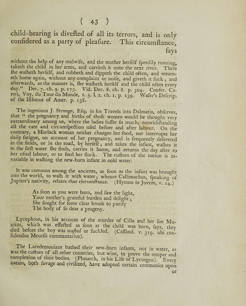 child-bearing is diverted of all its terrors, and is only conlidered as a party of pleafure. This circumftance, fays without the help of any midwife, and the mother herfelf fpeedily running, - taketh the child in her arms, and carrieth it unto the next river. There Hie wafheth herfelf, and rubbeth and dippeth the child often, and return*, eth home again, without any complaint or noife, and giveth it fuck ; and afterwards, as the manner is, fhe wafheth herfelf and the child often every day.” Dec. 7. ch. 9. p. 275. Vid. Dec. 8. ch. 8. p. 304. Confer. Ca- ren, Voy. du Tourdu Monde, t. 5. 1. 2. ch. 1. p. 139. Wafer’s Defcrip. of the Ifthmus of Amer. p. 158. The ingenious J. Strange, Efq; in his Travels into Dalmatia, obferves, that “ the pregnancy and births of thofe women would be thought very extraordinary among us, where the ladies fuffer fo much, notwithftandin^ all the care and circumfpe&ion ufed before and after labour. On the contrary, a Morlack woman neither changes her food, nor interrupts her daily fatigue, on account of her pregnancy, and is frequently delivered in the fields, or in the road, by herfelf; and takes the infant, wafhes it in the firft water fhe finds, carries it home, and returns the day after to her ufual labour, or to feed her flock. The cuftom of the nation is in¬ variable in wafhing the new-born infant in cold water. It was common among the_ ancients, as foon as the infant was brought into.the world, to wafh it with water; whence Callimachus, fpeakincr&of Jupiter’s nativity, relates that circumflance. (Hymno in Jovem, v. 14.) As foon as you were born, and faw the light. Your mother’s grateful burden and delight; She fought for feme clear brook to purify The body of fo dear a progeny. Lycophron, in his account of the murder of Cilia and her fon Mu mtus, which was effetfed as foon as the child was born fays they died before the boy was wajhed or fuckled. (Cafland. v. 310. ubi Con- iulendus Meurfn commentarius). The Lacedemonians bathed their new-born infants, not in water as was the cuftom of all other countries, but wine, to prove the temper and complexion of their bodies. (Plutarch, in his Life of Lycurgus). * Every nation, both favage and civilized, have adopted certain ceremonies upon or