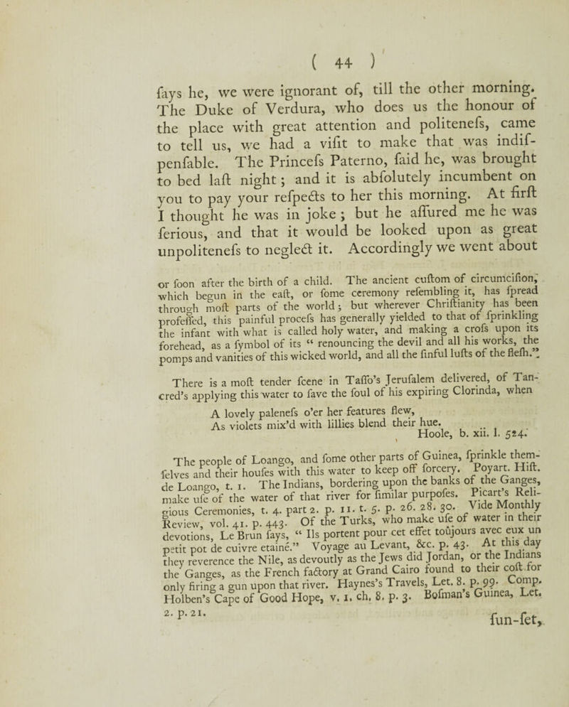fays be, wc were ignorant of, till the other morning* The Duke of Verdura, who does us the honour of the place with great attention and politenefs, came to tell us, we had a vifit to make that was indif- penfable. The Princefs Paterno, faid he, was brought to bed la ft night; and it is abfolutely incumbent on you to pay your refpedts to her this morning. At firft I thought he was in joke ; but he affured me he was ferious, and that it would be looked upon as great unpolitenefs to negledl it. Accordingly we went about or foon after the birth of a child. The ancient cuftom of circumcifion, which beo-un in the eaft, or fome ceremony refembling it, has lpread through Soft parts of the world; but wherever Chnftianity has been profdfed, this painful procefs has generally yielded to that of fprinkling the infant with what is called holy water, and making a crofs upon its forehead, as a fymbol of its “ renouncing the devil and all his works, the pomps and vanities of this wicked world, and all the finful lulls of the flelh. „ There is a moft tender feene in Taffo’s Jerufalem delivered, of Tan- cred’s applying this water to fave the foul of his expiring Clorinda, when A lovely palenefs o’er her features flew. As violets mix’d with lillies blend their hue. Hoole, b. xn. I. 524. The people of Loango, and fome other parts of Guinea, fprinkle them- felves and their houfes with this water to keep off forcery. Poyart. Hift. de Loango, t. 1. The Indians, bordering upon the banks of the Ganges, make ufe of the water of that river for fimilar purpofes. Picarts Reli- crious Ceremonies, t. 4. part 2. p. n. t. 5. p. 26. 28. 30. Vide Monthly Review, vol. 41. p. 443 Of the Turks, who make ufe of water in their devotions, Le Brun fays, “ Ils portent pour cet effet toujours avec eux un petit pot de cuivre etaine.” Voyage au Levant, &c. p. 43- At [S . ^ tliey reverence the Nile, as devoutly as the Jews did Jordan, or the Indian the Ganges, as the French faftory at Grand Cairo found to their coft for only firing a gun upon that river. Haynes’s Travels, Let. 8. p. 9?* ComP* Holben’s Cape of Good Hope, v, 1. ch, 8, p. 3. Bofman s uinea, 2'P‘2I‘ fun-fet.