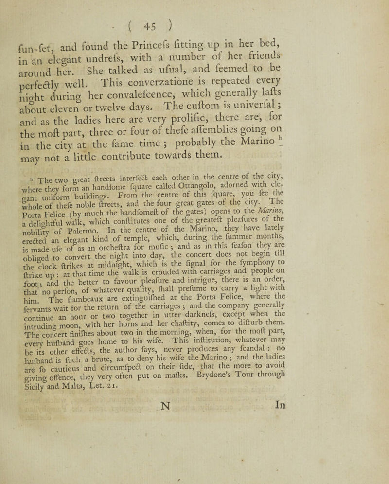 ( +5 ) fun-fet, and found the Princefs fitting up in her bed, in an elegant undrefs, with a number of her friends around her. She talked as ufual, and feemed to be perfe&ly well. This converzatione is repeated every niffht during her convalefcence, which generally lads about eleven or twelve days. The cuftom is universal; and as the ladies here are very prolific, there are, for the moll part, three or four of thefe affemblies going on in the city at the fame time ; probably the Marino _ may not a little contribute towards them. h The two o-reat ftreets interfedt each other in the centre of the city, where they form an handfome fquare called Ottangolo, adorned with ele¬ gant uniform buildings. From the centre of this fquare, you lee the whole of thefe noble ftreets, and the four great gates of the city. The Porta Felice (by much the handfomeft of the gates) opens to the Marino, a delightful walk, which conftitutes one of the greateft pleasures of the nobility of Palermo. In the centre of the Marino, they have lately eredted an elegant kind of temple, which, during the fummer months, is made ufe of as an orcheftra for mufic •, and as in this feafon they are obliged to convert the night into day, the concert does not begin tnl the clock {trikes at midnight, which is the fignal for the fymphony to ftrike up : at that time the walk is crouded with carriages and people on foot • and the better to favour pleafure and intrigue, there is an order, that no perfon, of whatever quality, {hall prefume to carry a light with him The flambeaux are extinguilhed at the Porta Felice, where the fervants wait for the return of the carriages 5 and the company generally continue an hour or two together in utter darknefs, except when the intruding moon, with her horns and her chaftity, comes to difturb them. The concert finilhes about two in the morning, when, for the molt part, everv hulband goes home to his wife. This inftitution, whatever may be its other effedts, the author fays, never produces any fcandal : no hufband is fuch a brute, as to deny his wife the Marino •, and the ladies are fo cautious and circumfped on their fide, that the more to avoid giving offence, they very often put on malks. Brydone’s Tour through Sicily&and Malta, Let. 21. * N In