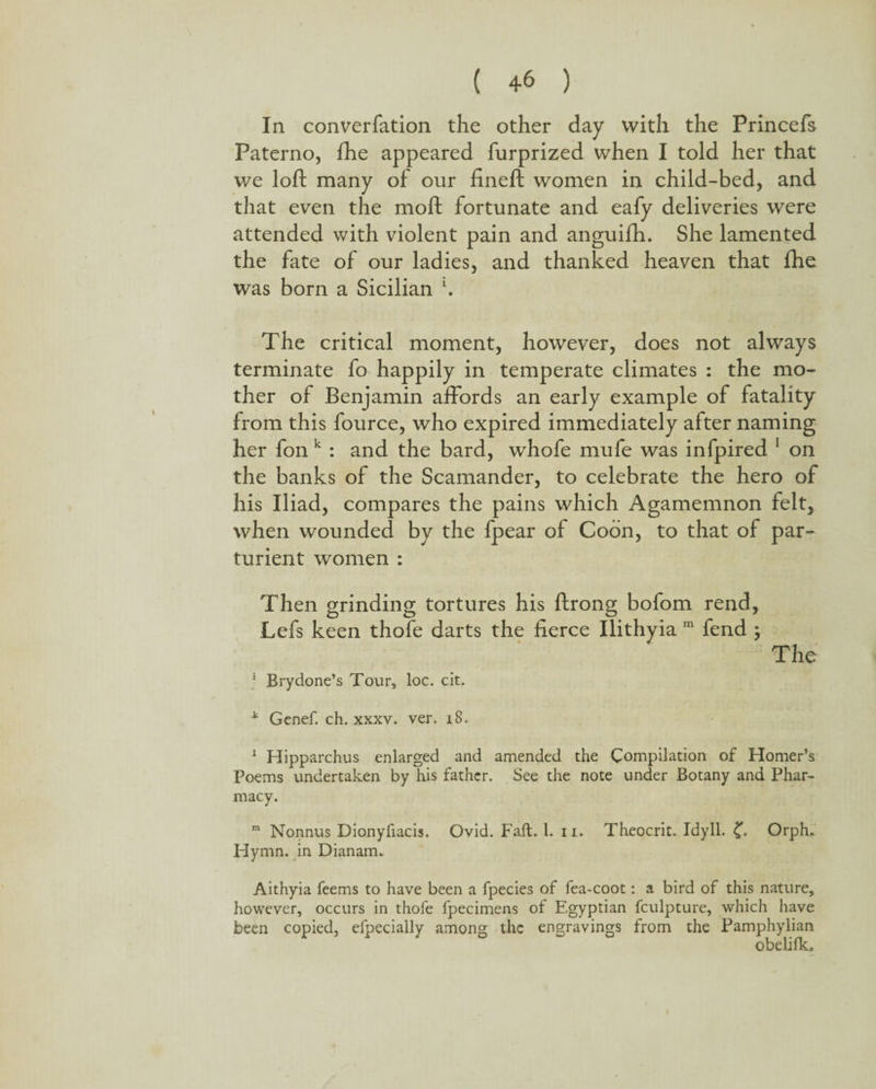 In converfation the other day with the Princefs Paterno, fhe appeared furprized when I told her that we loft many of our fineft women in child-bed, and that even the moft fortunate and eafy deliveries were attended with violent pain and anguifh. She lamented the fate of our ladies, and thanked heaven that fhe was born a Sicilian \ The critical moment, however, does not always terminate fo happily in temperate climates : the mo¬ ther of Benjamin affords an early example of fatality from this fource, who expired immediately after naming her fon k : and the bard, whofe mufe was infpired 1 on the banks of the Scamander, to celebrate the hero of his Iliad, compares the pains which Agamemnon felt, when wounded by the fpear of Coon, to that of par¬ turient women : Then grinding tortures his ftrong bofom rend, Lefs keen thofe darts the fierce Ilithyia m fend ; The * Brydone’s Tour, loc. cit. * Genef. ch. xxxv. ver. 18. 1 Hipparchus enlarged and amended the Compilation of Homer’s Poems undertaken by his father. See the note under Botany and Phar¬ macy. m Nonnus Dionyfiacis. Ovid. Fall;. 1. ii. Theocrit. Idyll. £. Orph. Hymn, in Dianam. Aithyia feems to have been a fpecies of fea-coot: a bird of this nature, however, occurs in thofe fpecimens of Egyptian fculpture, which have been copied, efpecially among the engravings from the Pamphylian obeli fk.