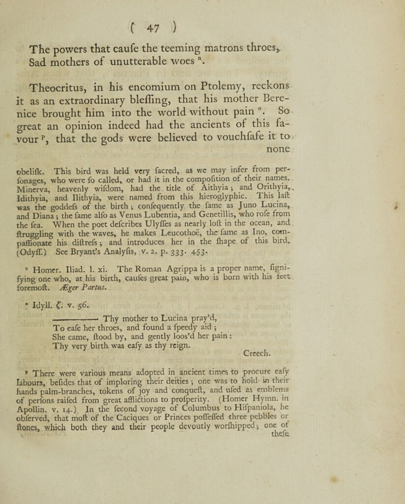 The powers that caufe the teeming matrons throes* Sad mothers of unutterable woes \ Theocritus, in his encomium on Ptolemy, reckons it as an extraordinary blefling, that his mother Bere¬ nice brought him into the world without pain °. So great an opinion indeed had the ancients of this fa¬ vour p, that the gods were believed to vouchfafe it to none obelifk. This bird was held very facred, as we may infer rrom per- fonages, who were fo called, or had it in the compofition of their names. Minerva, heavenly wifdom, had the title of Aithyia •, and Orithyia,, Idithyia, and Ilithyia, were named from this hieroglyphic. This laft was the goddefs of the birth ; confequently the fame as Juno Lucina, and Diana *, the fame alfo as Venus Lubentia, and Genetillis, who rofe from the fea. When the poet defcribes Ulyffes as nearly loft in the ocean, and ftruggling with the waves* he makes Leucothoe, the fame as I no, com- paffionate his diftrefs; and introduces her in the fhape of this bird. (Odyffl) See Bryant’s Analyfis, v. 2. p. 333. 453. 11 Homer. Iliad. 1. xi. The Roman Agrippa is a proper name, figni- fying one who, at his birth, caufes great pain, who is born with his feet foremoft. Mger Partus. * Idyll. 0 v. 56. —-. Thy mother to Lucina pray’d, To eafe her throes, and found a fpeedy aid ; She came, flood by, and gently loos’d her pain: Thy very birth was eafy as thy reign. Creech. ? There were various means adopted in ancient times to procure eafy labours, befides that of imploring their deities ; one was to hold in their hands palm-branches, tokens of joy and conqueft, and ufed as emblems of perfons raifed from great afflictions to profperity. (Homer Hymn, in Apollin. v. 14.) In the fecond voyage of Columbus to Hifpaniola, he obferved, that moft of the Caciques or Princes pofteffed three pebbles or ftones, which both they and their people devoutly worfhippedj one of thefe.