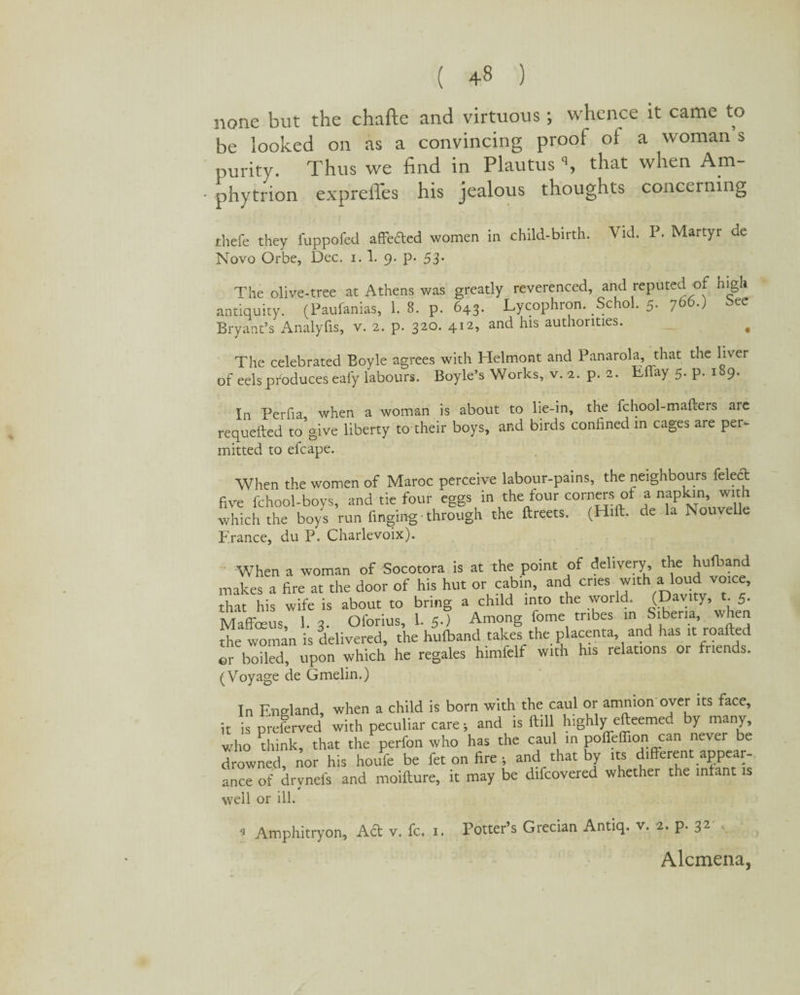 none but the chafte and virtuous; whence it came to be looked on as a convincing proof of a woman s purity. Thus we find in Plautus % that when Am- • phytrion expreffes his jealous thoughts concerning thefe they fuppofed affeded women in child-birth. Vid. P. Martyr de Novo Orbe, Dec. 1.1. 9. p. 53- The olive-tree at Athens was greatly reverenced, and reputed of high antiquity. (Paufanias, 1. 8. p. 643. Lycophron. Schol. 5. 766.) bee Bryant’s Analyfis, v. 2. p. 320. 412, and his authorities. , The celebrated Boyle agrees with Helmont and Panarola, that the liver of eels produces eafy labours. Boyle’s Works, v. 2. p. 2. Tllay 5. p. 189. In Perfia when a woman is about to lie-in, the fchool-mafters are requefted to'give liberty to their boys, and birds confined in cages are per¬ mitted to efcape. When the women of Maroc perceive labour-pains, the neighbours felect five fchool-boys, and tie four eggs in the four corners of a napkin, with which the boys run finging through the ftreets. (Hift. de la Nouvelle P rance, du P. Charlevoix). When a woman of Socotora is at the point of delivery, the hufband makes a fire at the door of his hut or cabin, and cries with a loud vo^e, that his wife is about to bring a child into the world. (Davity, t. 5. Maffoeus, 1. 3. Oforius, L 5.) Among fome tribes in Siberia, when the woman is delivered, the hufband takes the placenta, and has it roafted or boiled, upon which he regales himfelf with his relations or friends. (Voyage de Gmelin.) In England, when a child is born with the caul or amnion over its face, it is preferred with peculiar care > and is ftill highly efteemed by many, who drink, that the perfon who has the caul in poffeffion can never be drowned, nor his houfe be fet on fire ; and that by its different appear¬ ance of drvnefs and moifture, it may be difcovered whether the infant is well or ill. 9 Amphitryon, Ad v. fc. 1. Potter’s Grecian Antiq. v. 2. p. 32 Alcmena,