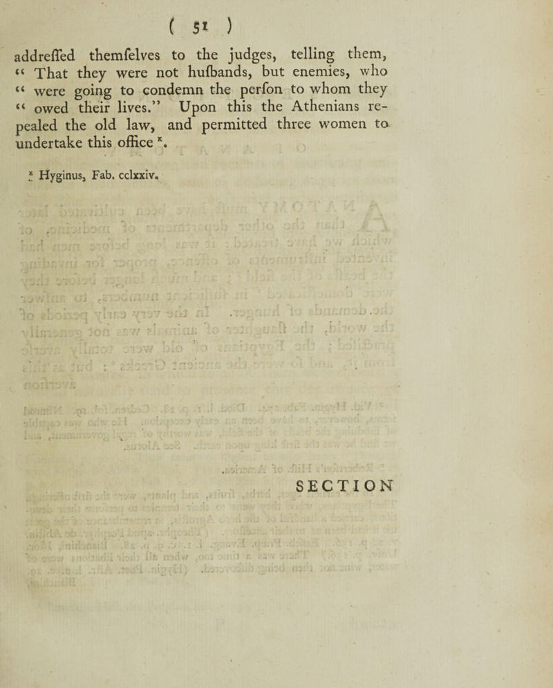 addreffed themfelves to the judges, telling them, “ That they were not huffiands, but enemies, who “ were going to condemn the perfon to whom they “ owed their lives.” Upon this the Athenians re¬ pealed the old law, and permitted three women to undertake this office x. J ' .A 'i, r - ’ r * Hyginus, Fab. cclxxiv. T f SECTION