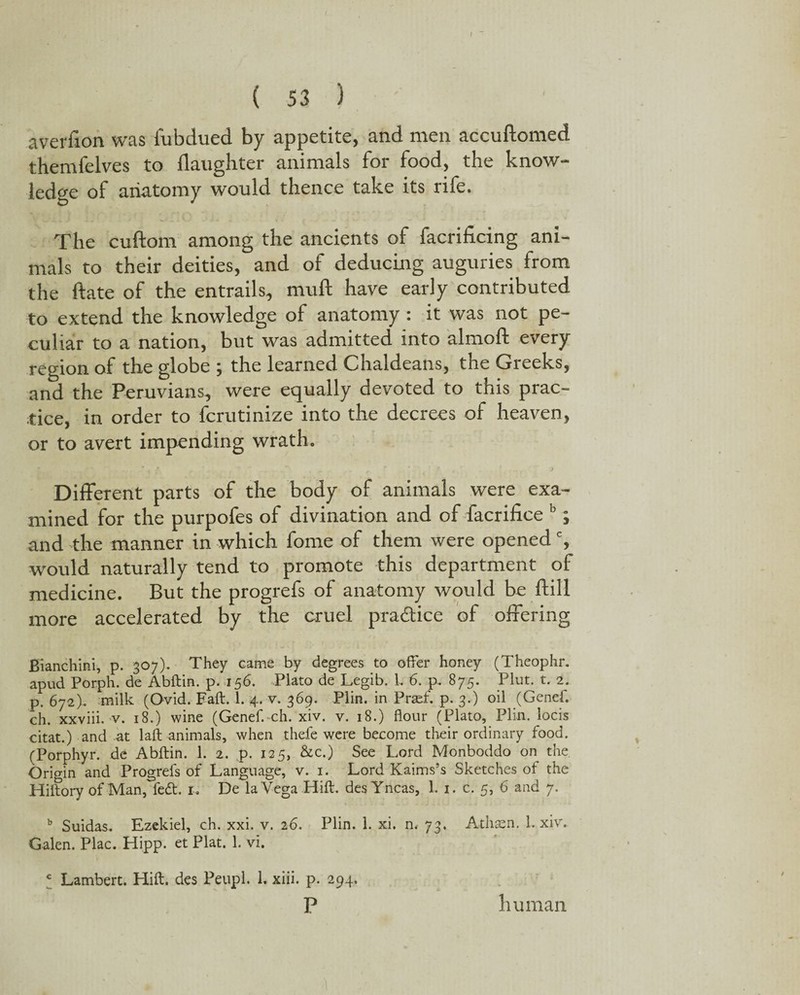 I ( S3 ) averfion was fubclued by appetite, and men accuftomed themfelves to daughter animals for food, the know¬ ledge of anatomy would thence take its rife. The cudom among the ancients of facrificing ani¬ mals to their deities, and of deducing auguries from the date of the entrails, mud have early contributed to extend the knowledge of anatomy : it was not pe¬ culiar to a nation, but was admitted into almod every region of the globe ; the learned Chaldeans, the Greeks, and the Peruvians, were equally devoted to this prac¬ tice, in order to fcrutinize into the decrees of heaven, or to avert impending wrath. Different parts of the body of animals were exa¬ mined for the purpofes of divination and of facrifice b; and the manner in which fome of them were opened c, would naturally tend to promote this department of medicine. But the progrefs of anatomy would be dill more accelerated by the cruel pra&ice of offering Bianchini, p. 307). They came by degrees to offer honey (Theophr. apud Porph. de Abftin. p. 156. Plato de Legib. L 6. p. 875. Plut. t. 2. p. 672). milk (Ovid. Eaft. 1. 4. v. 369. Plin. in Praef. p. 3.) oil (Genef. ch. xxviii. v. 18.) wine (Genef. ch. xiv. v. 18.) flour (Plato, Plin. locis citat.) and at laft animals, when thefe were become their ordinary food. (Porphyr. de Abftin. 1. 2. p. 125, &c.) See Lord Monboddo on the Origin and Progrefs of Language, v. 1. Lord Kaims’s Sketches of the Hiftory of Man, fedt. 1, De la Vega Hift. desYncas, 1. 1. c. 5, 6 and 7. b Suidas. Ezekiel, ch. xxi. v. 26. Plin. 1. xi. m 73. Athsen. 1. xiv. Galen. Plac. Hipp. et Plat. 1. vi. * Lambert. Hift. des Peupl. 1. xiii. p. 294. P human 1