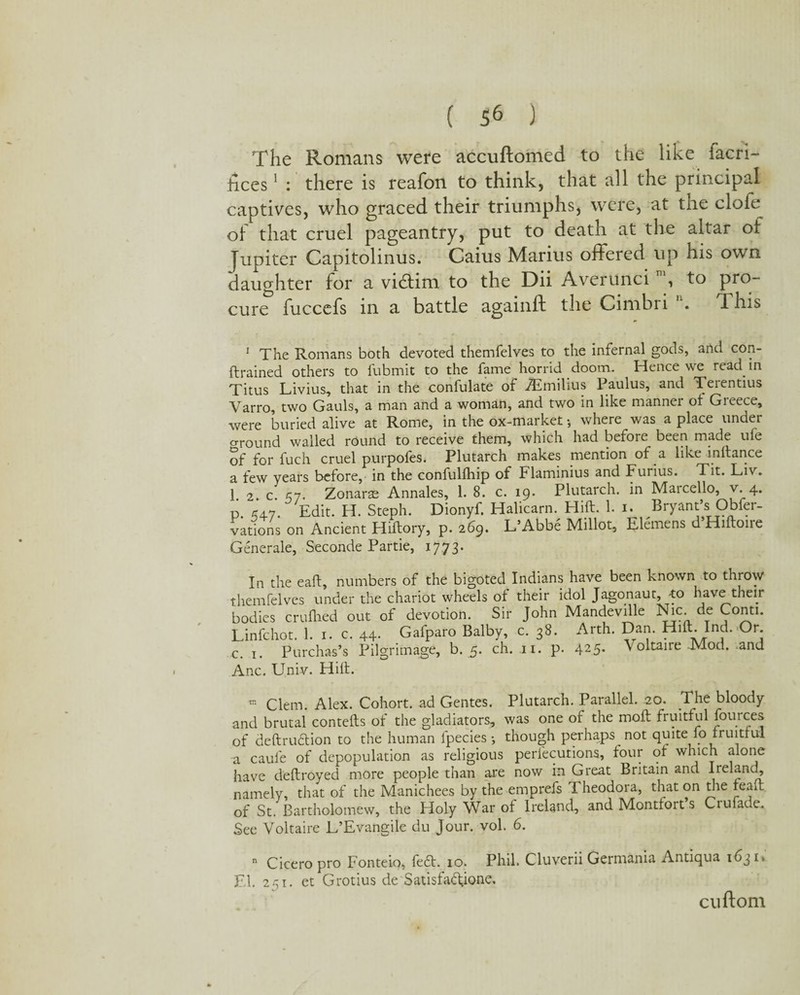 The Romans were accuftomed to the like facri- hces1 : there is reafon to think, that all the principal captives, who graced their triumphs, were, at tne clofe of that cruel pageantry, put to death at the altar of Jupiter Capitolinus. Caius Marius offered up his own daughter for a vidtim to the Dii Averunci , to pro¬ cure fuccefs in a battle againft the Cimbri . This 1 The Romans both devoted themfelves to the infernal gods, and con- ftrained others to fubmit to the fame horrid doom. Hence we read in Titus Livius, that in the confulate of JEmilius Paulus, and Terentius Yarro, two Gauls, a man and a woman, and two in like manner ot Greece, were buried alive at Rome, in the ox-market •, where was a place under e-round wailed round to receive them, which had before been made ufe of for fuch cruel purpofes. Plutarch makes mention of a like inftance a few years before, in the confulfhip of Flaminius and Furius. Tit. Liv. 1 2 c. £7. Zonaras Annales, 1. 8. c. 19. Plutarch, in Mai cello, v. 4. р. £4.7. Edit. PI. Steph. Dionyf. Halicarn. Hift. 1. 1. Bryant’s Obfer- vations on Ancient Hiftory, p. 269. L’Abbe Millot, Elemens d’Hiftoire Generate, Seconde Partie, 1773. In the eaft, numbers of the bigoted Indians have been known to throw themfelves under the chariot wheels of their idol Jagonaut, -to have their bodies crufhed out of devotion. Sir John Mandeville Nic.de Conti. Linfchot. 1. 1. c. 44. Gafparo Balby, c. 38. Arth. Dan. Hill. Ind.,Or. с. 1. Purchas’s Pilgrimage, b. 5. ch. 11. p. 425. Voltaire-Mod. and Anc. Univ. Hilt. « Clem. Alex. Cohort, ad Gentes. Plutarch. Parallel. 20. The bloody and brutal contefts of the gladiators, was one of the moft fruitful fources of deftrudtion to the human lpecies •, though perhaps not quite 10 fruitful a caule of depopulation as religious perfecutions, four of which alone have deftroyed more people than are now in Great Britain and Ireland, namely that of the Manichees by the emprefs Theodora, that on the feaft of St. Bartholomew, the Holy War of Ireland, and Montfort’s Crufade. See Voltaire L’Evangile du Jour. vol. 6. n Cicero pro Fonteio, fe6I. 10. Phil. Cluverii Germania Antiqua 1631. El. 251. et Grotius de Satisfadtjone, cuftoni
