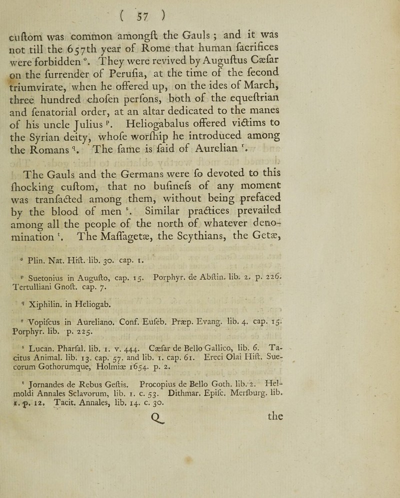 cuftom was common amongft the Gauls ; and it was not till the 657th year of Rome that human facrifices were forbidden °. They were revived by Auguftus Caefar on the furrender of Perulia, at the time of the fecond triumvirate, when he offered up, on the ides of March, three hundred chofen perfons, both of the equeftrian and fenatorial order, at an altar dedicated to the manes of his uncle Juliusp. Heliogabalus offered victims to the Syrian deity, whofe worfhip he introduced among the Romans q. The fame is faid of Aurelian r. * * ; * ft ? ' . The Gauls and the Germans were fo devoted to this fhocking cuftom, that no bufmefs of any moment was tranfadted among them, without being prefaced by the blood of men s. Similar practices prevailed among all the people of the north of whatever deno¬ mination \ The Maffagetae, the Scythians, the Getae, 0 Plin. Nat. Hrft. lib. 30. cap. 1. p Suetonius in Augufto, cap. 15. Porphyr. de Abilin, lib. 2. p. 225. Tertulliani Gnoft. cap. 7. q Xiphilin. in Hdiogab. r Vopifcus in Aureliano. Conf. Eufeb. Prsep. Evang. lib. 4. cap. 15. Porphyr. lib. p. 225. > * - ♦ • • . t . s Lucan. Pharfal. lib. 1. v. 444. Caefar de Bello Gallico, lib. 6. Ta¬ citus Animal, lib. 13. cap. 57. and lib. 1. cap. 61. Ereci Olai Hift. Sue- corum Gothorumque, Holmise 1654. p. 2. 1 Jornandes de Rebus Geilis. Procopius de Bello Goth. lib. 2. Hel- moldi Annales Sclavorum, lib. 1. c. 53. Dithmar. Epifc. Merfburg. lib. i.p, 12. Tacit. Annales, lib. 14. c. 30. \