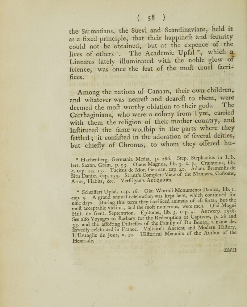 the Sarmatians, the Suevi and Scandinavians, held it as a fixed principle, that their happinefs and fecurity could not be obtained, but at the expence of the lives of others u. The Academic Upfal w, which a. Linnaeus lately illuminated with the noble glow of fcience, was once the feat of the moft cruel facri- fices. Among the nations of Canaan, their own children* and whatever was neareft and deareft to them, weie deemed the moft worthy oblation to their gods. The Carthaginians, who were a colony from Tyre, carried with them the religion of their mother country, and inftituted the fame worfhip in the parts where they fettled ; it confifted in the adoration of feveral deities, but chiefly of Chronus,. to whom they offered hu~ 286. Step. Stephanius in Lib. lib. 2. c. 7. Craentzius, lib. a Hachenberg. Germania Media, tert. Saxon. Gram. p. 93. c.. cap. 12, 13. Tacitus de- _ e-* a. Situ Danias, cap. 233. Strutt’s Complete View of the Manners, Cuiloms, Arms, Habits, &c. Verftigan’s Antiquities. Olaus Magnus, lib. 3. c. 7. crtentzius, 110. 2 M01*. German, cap. 40. Adam. Bremenfis de  ScheifFeri Upfal. cap. 16. Olai Wormn Monumenta Damca, lib 1. cap. A grand annual celebration was kept here, which continued lor nine days. During this term they facrificed animals of all forts -, but- the moft acceptable viftims, and the moft numerous, were men. Olai Magm Hift. de Gent. Septentrion. Epitome, lib. 3. cap 5. Antwerp. 1558. See alfo Voyages to Barbary for the Redemption ol Captives, p. 28 and 33. and the affefting Diftrefles of the Family of Du Bourg a name de¬ servedly celebrated in France. Voltaire’s Ancient and Modern Hiftory. L’Evangile du Jour, v. 10. Hiftorical Memoirs of the Author ot the Henriade. man