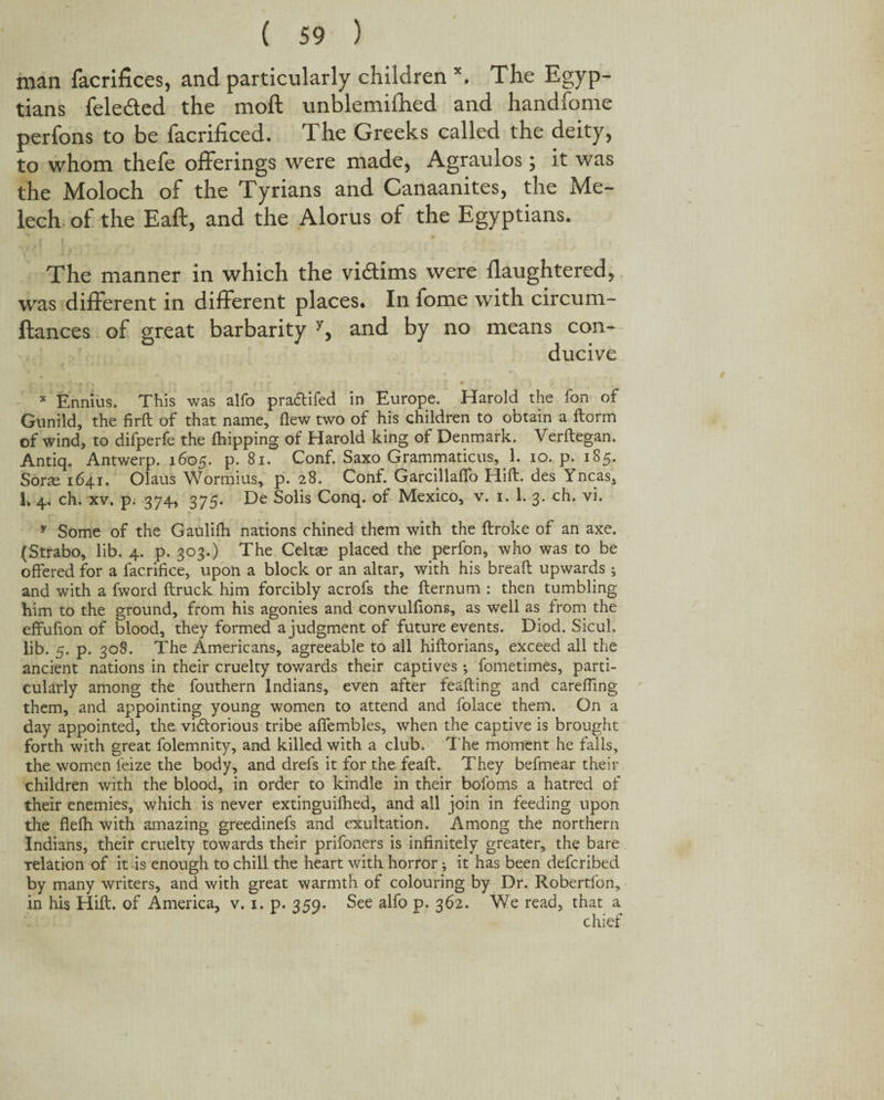 man facrifices, and particularly children \ The Egyp¬ tians fele&ed the moft unblemifhed and handfome perfons to he facriffced. The Greeks called the deity, to whom thefe offerings were made, Agraulos; it was the Moloch of the Tyrians and Canaanites, the Me- lech of the Eaft, and the Alorus of the Egyptians. The manner in which the vi&ims were flaughtered, was different in different places. In fome with circum- ftances of great barbarity y, and by no means con¬ ducive * Ennius. This was alfo pra&ifed in Europe. Harold the fon of Gunild, the firft of that name, flew two of his children to obtain a ftorm of wind, to difperfe the {hipping of Harold king of Denmark. Verftegan. Antiq. Antwerp. 1605. p. 81. Conf. Saxo Grammaticus, 1. 10. p. 185. Sone 1641. Olaus Wormius, p. 28. Conf. Garcillaflo Hift. des Yncas, I* 4. ch. xv. p. 374, 375. De Solis Conq. of Mexico, v. 1. 1. 3. ch. vi. y Some of the Gaulifh nations chined them with the ftroke of an axe. (Strabo, lib. 4. p. 303.) The Celtse placed the perfon, who was to be offered for a facrifice, upon a block or an altar, with his bread: upwards ; and with a fword ftruck him forcibly acrofs the fternum : then tumbling him to the ground, from his agonies and convulflons, as well as from the effufion of blood, they formed a judgment of future events. Diod. Sicul. lib. 5. p. 308. The Americans, agreeable to all hiftorians, exceed all the ancient nations in their cruelty towards their captives *, fometimes, parti¬ cularly among the fouthern Indians, even after feafting and carefling them, and appointing young women to attend and folace them. On a day appointed, the vidtorious tribe afifembles, when the captive is brought forth with great folemnity, and killed with a club. T he moment he falls, the women feize the body, and drefs it for the feaft. They befmear their children with the blood, in order to kindle in their bofoms a hatred of their enemies, which is never extinguifhed, and all join in feeding upon the flefh with amazing greedinefs and exultation. Among the northern Indians, their cruelty towards their prifoners is infinitely greater, the bare relation of it is enough to chill the heart with horror; it has been defcribed by many writers, and with great warmth of colouring by Dr. Robertfon, in his Hift. of America, v. 1. p. 359. See alfo p. 362. We read, that a chief