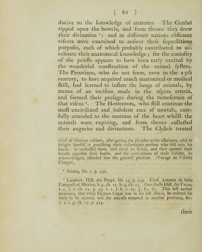 ducive to the knowledge of anatomy. The Cimbri ripped open the bowels, and from thence they drew their divination z-: and in different nations different vifcera were examined to anfwer thefe fuperftitious purpofes, each of which probably contributed to ac¬ celerate their anatomical knowledge ; for the curiofity of the priefts appears to have been early excited by the wonderful conftrudtion of the animal fyftem. The Peruvians, who do not feem, even in the 15th century, to have acquired much anatomical or medical ikill, had learned to inflate the lungs of animals, by means of an inciflon made in the afpera arteria, and formed their prefages during the tumefcence of that vifcus a. The Hottentots, who ftill continue the mod uncivilized and indolent race of mortals, care¬ fully attended to the motions of the heart whilfl: the animals were expiring, and from thence collected their auguries and divinations. The Chilefe treated chief of Siberian robbers, after giving the plunder to his affociates, ufed to delight himfelf in puniihing thofe unfortunate perfons who fell into his hands : he undrelfed them, tied them to dakes, and then opened their breads oppofite their hearts, and the convuifions of thefe victims, he acknowledged, afforded him the greated pleafure. (Voyage de l’Abbe Chappe). 2 Strabo, lib. 7. p. 451. 2 Lambert. Hid. des Peupl. lib. 13. p. 249. Conf. Antonio de Solis Conqued of Mexico, b.3. ch. 17. b. 5. ch. 23. Garcillaffo Hid. desYncas, t. 1. 1. 1. ch. 11. p. 43. t. 2. 1. 6. c. 21. p. 81, 82. This lad author mentions, that when Hyayna Capac was in his lad illnefs, he ordered his body to be opened, and the entrails removed to another province9 &c. v. 2. 1. 9. ch. 15. p. 414. their