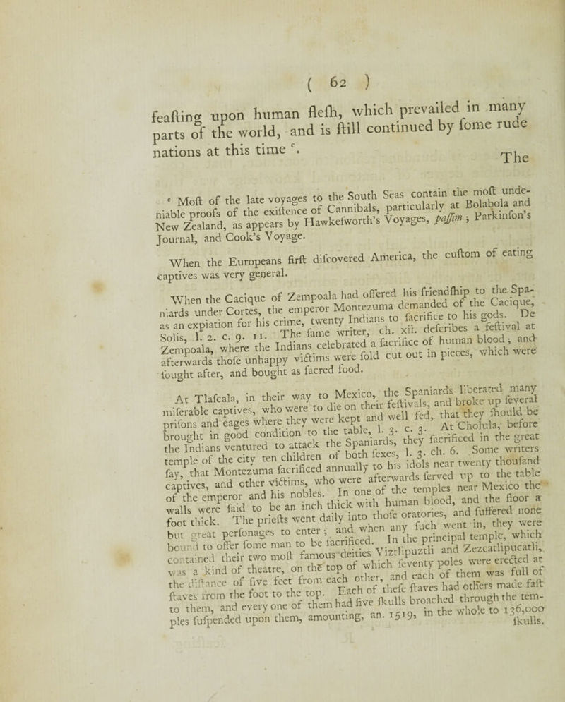 feafting upon human flefh, which prevailed in .many parts oft the world, and is ftill continued by fome rude nations at this time c. rpi • Moft of the late voyages to the South Se^.contain unde¬ niable proofs of the exilteiKe of am^ a $ s fajtm ; Parkinfon’s New Zealand, as appears by Hawkeiwortn s y o r jj Journal, and Cook’s Voyage. When the Europeans firft difeovered America, the cuftom of eating captives was very general. When the Cacique of Zempoala had offered lus fned(1,‘p ,l° eftcique niatds under Cortes, the emperor V as an expiation tor h.s enme, wemy^n^ ^ ^ defcribes a feftival at Solis, 1. 2. c. 9. i • celebrated a lacrifi.ee of human blood j and SSft  P** *“ - bought after, and bought as facred food. At Tlafcala, in their miferable captives, whoweieto , n red that they Ihould be prifons and cages where they were kept and well ted, before brought in good condition to the: t ’ ^3- ^3 facrificed in the great the Indians ventured to attack t P ’ j ^ ch. 5. Some writers temple of the city ten children o ^is idols near twenty thoufand fay, that Montezuma facrificed ann y f rds ferved up to the table captives, and other vidimus, w 10 w temples near Mexico the of the emperor and his nobles. In one of the temples near ^ ^ ^ walls were faid to be an mchtlucyW oratones and luffered none foot thick. The priefts went daily thofejatones^ an ^ ^ but great perfonages to enter •, an‘ jn die principal temple, which bound to offer fome man to be lac^^v- p z^i and Zezcatlipucatli, contained their two moft famous deities \1ztl1puzth an creeled at was a kind of theatre, on the top of 7hlchJ^7 was full 0f the diftance of five feet from eac *£ rf’thefe ftaves had others made faft ftaves from the foot to the top. 1 broached through the tem- to them, and every one of them had five Jkullsbroac 6?oocr pies fufpended upon them, amounting, an. t 5 9, ■ ikulls.