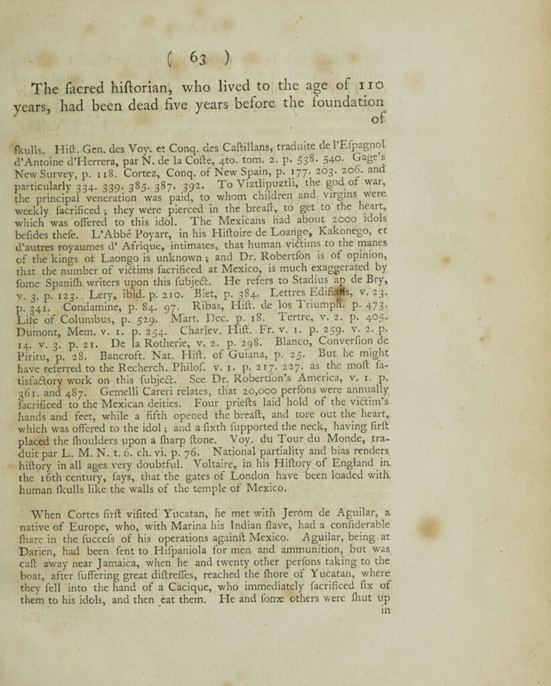 \ i H ) The faered hiftorian, who lived to the age of no years, had been dead live years oefore tne foundation^ » fkulls. Hift. Gen. des Voy. et Conq. des Caftillans, traduite del’Efpagnol d’Antoine d’Herrera, par N. de la Cofte, 4to. tom. 2. p. 53S. 540. Gage s New Survey, p. 118. Cortez, Conq. of New Spain, p. 177. 203. 200. and particularly 334. 339. 385. 387. 392. To Viztlipuztli, the god or war, the principal veneration was paid, to whom children and virgins were weekly facrificed-, they were pierced in the bread:, to get to the heait, which was offered to this idol. The Mexicans had about zcoo idols befides thefe. L’Abbe Poyart, in his Hiftoire de Loango, Kakonego, et d’autres royaumcs d’ Afrique, intimates, that human vidtims to the manes of the kings of Laongo is unknown and Dr. Robertfon is of opinion, that the number of victims facrificed at Mexico, is much exaggerated by fome Spanifh writers upon this fubjedt. He refers to Stadius ap de Bry, v. 3, p. 123. Lery, ibid. p. 210. Biet, p. 384. Lettres EdiffaMs, v. 23. p. 341. Condamine, p. 84. 97. Ribas, Hill, de los 1 riumph. p. 473* Life of Columbus, p. 529. Mart. Dec. p. 18. ffertre, v. 2. p. 405- Dumont, Mem. v. 1. p. 254. Charfev. Hill. Fr. v. 1. p. 259. v. 2. p. 14. v. 3. p. 21. De la Rotherie, v. 2. p. 298. Blanco, Conveifion de Piritu, p. 28. Bancroft. Nat. Hift. of Guiana, p. 25* But he might have referred to the Recherch. Philof. v. 1. p. 217. 227. as the moft ia- tisfadlory work on this fubjedt. See Dr. Robertfoffs America, v. 1. p. 361. and 487. Gemelli Careri relates, that 20,000 perfons were annually facrificed to the Mexican deities. Four priefts laid hold of the vidtim’s hands and feet, while a fifth opened the breaft, and tore out the heart,, which was offered to the idol •, and a fixth fupported the neck, having firft placed the fhoulders upon a fharp (tone. Voy. du Tour du Monde, tra- duit par L. M. N. t. 6. ch. vi. p. 76. National partiality and bias renders hiftory in all ages very doubtful. Voltaire, in his Hiftory of England irr the 16th century, fays, that the gates of London have been loaded with, human fkulls like the walls of the temple of Mexico. When Cortes firft vifited' Yucatan, he met with Jerom de Aguilar, a native of Europe, who, with Marina his Indian {lave, had a confiderable fhare in the fuccefs of his operations againft Mexico. Aguilar, being at Darien, had been fent to Hifpaniola for men and ammunition, but was caff away near Jamaica, when he and twenty other perfons taking to the boat, after fuffering great diftreffes, reached the fhore of Yucatan, where they fell into the hand of a Cacique, who immediately facrificed fix of them to his idols, and then eat them. Fie and fome others were fhut up