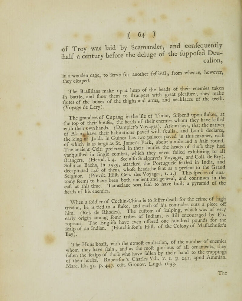 of Troy was laid by Scamander, and confequently half a century before the deluge of the fuppofed Deu- calion, in a wooden cage, to ferve for another feftlval; from whence, however, they efcaped. The Brafilians make up a heap of the heads of their enemies taken in battle, and ihew them to ftrangers with great pleafure; they make flutes of the bones of the thighs and arms, and necklaces of the tee . (Voyage de Lery). The grandees of Cupang in the ifle of Timor, fufpend upon ftakes at the top of their houfes, the heads of their enemies whom they have killed with their own hands. (Dampier’s Voyages) Atkins lays, that the natives of Akim, have their habitations paved with fluidsi; and Lamb declares, the kino- of J.uida in Guinea has two palaces paved in this manner, each of which is as large as St. James’s Park, about a mile and a naif roun . The ancient Celt!preferred in their houfes the heads of thole they had vanquilhed in Angle combat, which they never failed exhibiting to a 1 ftrano-ers (Herod. 1. 4. See alfo Snelgrave s Voyages, and Coll, de Bry). Soliman Bacha, in 1539, attacked the Portuguefe fettled in India and decapitated 146 of them, whofe heads he lent as a prefect.to the G ran Seio-nior. (Prevot. Hift. Gen. des Voyages, t. i.) This fpecies ot ana¬ tomy feems to have been both ancient and general, and continues in the eaft at this time. Tamerlane was faid to have built a pyramid of the heads of his enemies. * When a foldier of Cochin-China is to fuffer death for the crime of high treafon he is tied to a flake, and each of h,s comrades cuts a piece off him ’(Rel de Rhodes). The cuftom of fcalpmg, which was of very 1 origin among feme tribes of Indians, is ftill encouraged by Eu¬ ropeans. The Englilh have even offered one hundred pounds for the fcalp of an Indian. (Hutchinfon’s Hill, ot the Colony ot Mafiachulet s Bay). The Huns boaft, with the utmoft exultation, of the number of enemies whom they have (lain •, and as the moft glorious of all ornaments, they 7aften the fealps of thofe who have fallen by their hand to the trappings of their horfes. Robertfon’s Charles Vth. v. i. p. 241. apud Ammi n. Marc. lib. 31. p. 447- edit. Gronov. Lugd, 1693.