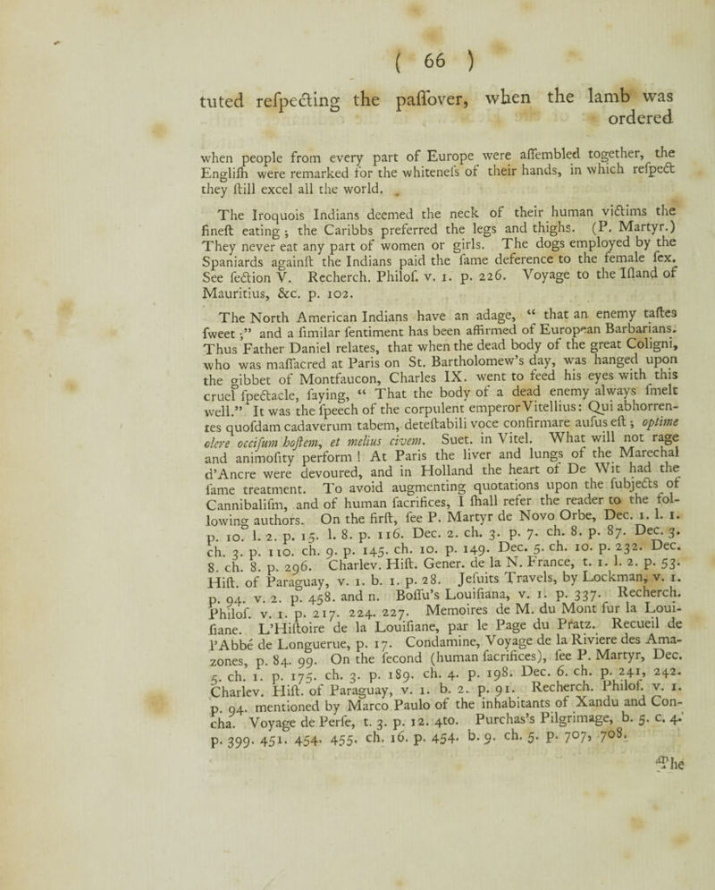 tuted refpecting the paffover, when the lamb was ordered when people from every part of Europe were afiembled together, the Englifh were remarked for the whitenels of their hands, in which refpect they (till excel all the world. . The Iroquois Indians deemed the neck of their human victims the fineft eating •, the Caribbs preferred the legs and thighs. (P. Martyr.) They never eat any part of women or girls. The dogs employed by the Spaniards againft the Indians paid the lame deference to the female fex. See fedtion V. Recherch. Philof. v. i. p. 226. Voyage to the Ifland of Mauritius, &c. p. 102. The North American Indians have an adage, “ that an enemy taftes fweet •/* and a fimilar fentiment has been affirmed of European Barbarians. Thus Father Daniel relates, that when the dead body of the great Coligni, who was mafiacred at Paris on St. Bartholomew s day, was hanged upon the cribbet of Montfaucon, Charles IX. went to feed his eyes with this cruef fpedtacle, faying, “ That the body of a dead enemy always fmelt well.” It was the fpeech of the corpulent emperor Vitellius: Qui abhorren- tes quofdam cadaverum tabem, deteftabili voce confirmare aufus eft ; optime dere occifum hojlem, et melius civem. Suet, in Vitel. What will not rage and animofity perform ! At Paris the liver and lungs of the Marechal d’Ancre were devoured, and in Holland the heart of De Wit had the lame treatment. To avoid augmenting quotations upon the fubjedts of Cannibalifm, and of human facrifices, I ffiall refer the reader to the fol- lowino- authors. On the firft, fee P. Martyr de Novo Orbe, Dec. 1. 1. 1. p. io^ 1. 2. p. 15. 1. 8. p. 116. Dec. 2. ch. 3. p. 7. ch. 8. p. 87. Dec. 3. ch. 3. p. no. ch. 9. p. 145. ch. 10. p. 149. Dec. 5. ch. 10. p. 232. Dec. 8. ch. 8. p. 296. Charlev. Hift. Gener. de la N. France, t. 1. 1. 2. p. 53. Hift. of Paraguay, v. 1. b. 1. p. 28. Jeiuits Travels, by Lockman, v. 1. p. 94. v. 2. p. 458. and n. Boffu’s Louifiana, v. 1. p. 337* Recherch. philoif. v. 1. p. 217. 224. 227. Memoires de M. du Mont fur la Loui- ftane. L’Hiftoire de la Louifiane, par le Page du Pratz. Recueil de l’Abbe de Longuerue, p. 17. Condamine, Voyage de la Riviere des Ama- zones, p. 84. 99. On the fecond (human facrifices), fee P. Martyr, Dec. 5. ch. 1. p. 175. ch. 3. p. 189. ch. 4. p. 198. Dec. 6. ch. p. 241, 242. Charlev. Hift. of Paraguay, v. 1. b. 2. p. 91. Recherch. 1 hilol. v. 1. p. 04. mentioned by Marco Paulo of the inhabitants of Xandu and Con¬ cha. Voyage de Perfe, t. 3. p. 12. 4to. Purchas’s Pilgrimage, b. 5. c. 4. p. 399. 451. 454. 455. ch. 16. p. 454* b. 9. 5‘ P* 7°7» 7o8<.