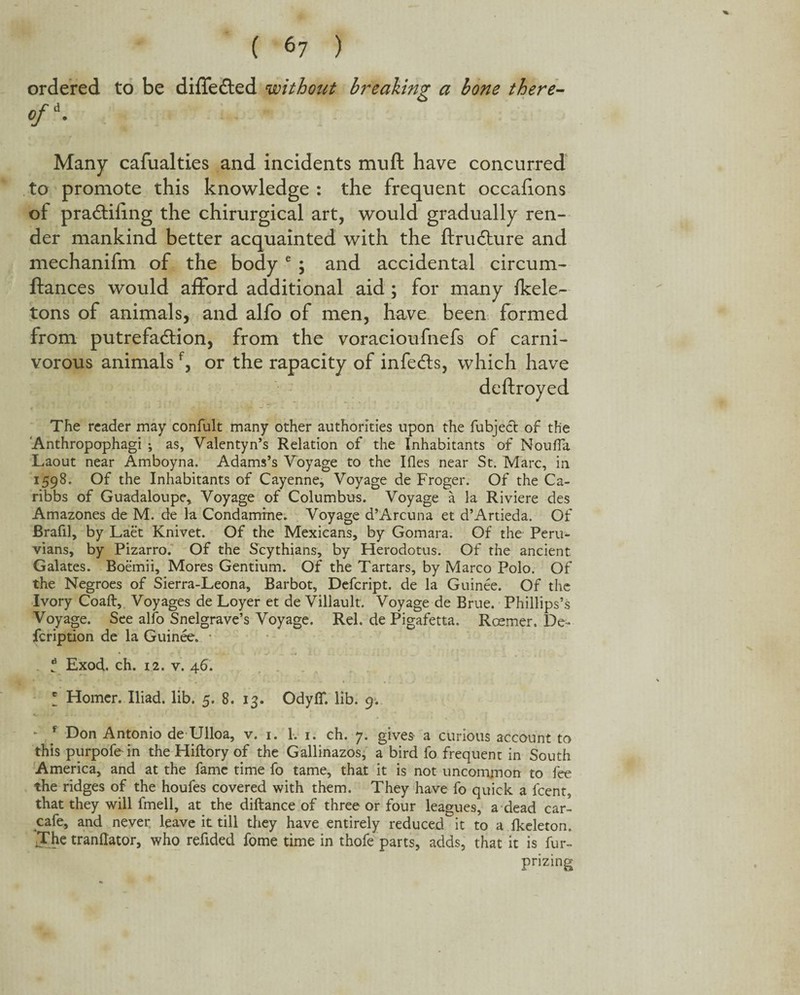 ordered to be differed without breaking a bone there- */d. Many cafualties and incidents muft have concurred to promote this knowledge: the frequent occafions ot praffifing the chirurgical art, would gradually ren¬ der mankind better acquainted with the ftrudture and mechanifm of the body e ; and accidental circum- ftances would afford additional aid; for many fkele- tons of animals, and alfo of men, have been formed from putrefaction, from the voracioufnefs of carni¬ vorous animalsf, or the rapacity of infects, which have deftroyed The reader may confult many other authorities upon the fubject of the 'Anthropophagi •, as, Valentyn’s Relation of the Inhabitants of Nouffa Laout near Amboyna. Adams’s Voyage to the Ifles near St. Marc, in 1598. Of the Inhabitants of Cayenne, Voyage de Froger. Of the Ca- ribbs of Guadaloupe, Voyage of Columbus. Voyage a la Riviere des Amazones de M. de la Condamrne. Voyage d’Arcuna et d’Artieda. Of Erafil, by Laet Knivet. Of the Mexicans, by Gomara. Of the Peru¬ vians, by Pizarro. Of the Scythians, by Herodotus. Of the ancient Galates. Boemii, Mores Gentium. Of the Tartars, by Marco Polo. Of the Negroes of Sierra-Leona, Barbot, Defcript. de la Guinee. Of the Ivory Coaft, Voyages de Loyer et de Villault. Voyage de Brue. Phillips’s Voyage. See alfo Snelgrave’s Voyage. Rel. de Pigafetta. Roemer, De¬ scription de la Guinee, t Exod. ch. 12. v. 46. * Homer. Iliad, lib. 5. 8, 13. Odyff. lib. 9. * f Don Antonio de Ulloa, v. 1. 1. 1. ch. 7. gives a curious account to this purpofein the Hiftory of the Gallinazos, a bird fo frequent in South America, and at the fame time fo tame, that it is not uncommon to fee the ridges of the houfes covered with them. They have fo quick a fcent, that they will fmell, at the diftance of three or four leagues, a dead car- cafe, and never, leave it till they have entirely reduced it to a fkeleton. Jhe tranftator, who refided fome time in thofe parts, adds, that it is fur- prizing