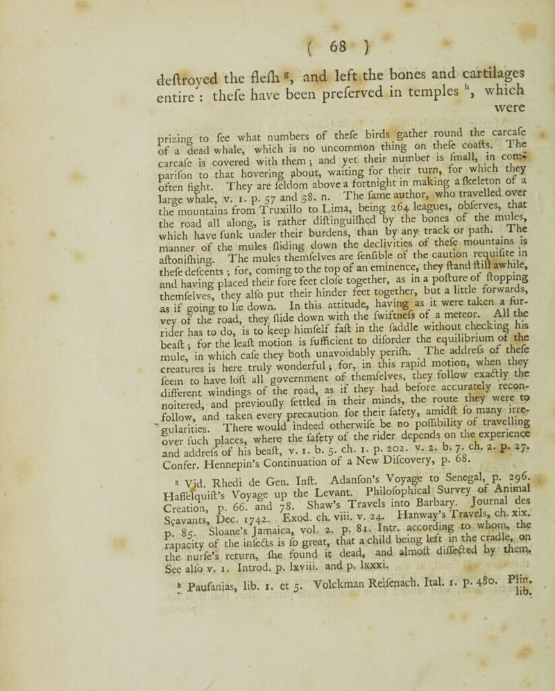 deftroyed the flefh *, and left the bones and cartilages entire : thefe have been preferved in temples \ which were prizing to fee what numbers of thefe birds gather round the carcafe of a dead whale, which is no uncommon thing on thefe coalts. 1 he carcafe is covered with them ; and yet their number is fmall in com- parifon to that hovering about, waiting for their turn, for which they often fight. They are ieldom above a fortnight in making a fkeleton of a large whale, v. i. p. 57 and 58. n. The fame author, who travelled over the mountains from Truxillo to Lima, being 264 leagues, obferves, that the road all along, is rather diftingudhed by the bones of the mules, which have funk under their burdens, than by any track or path. _ 1 he manner of the mules aiding down the declivities of thefe mountains is afton idling- The mules themfelves are fenfible of the cautlon J,e.Tfllite iri thefe defeents ; for, coming to the top of an eminence, they ftand toll awhile and having placed their fore feet dole together, as in a pofture of ftoppin& themfelves, they alfo put their hinder feet together, but a little forwards, as if going to lie down. In this attitude, having as it were taken a fur- vey of thf road, they Hide down with the [w^^fs of a meteor. All the rider has to do, is to keep himfelf fall in the faddlc without checking his beaft-, for the lead: motion is fufficient to diforder the equilibrium of the mule, in which cafe they both unavoidably penfii. The addrefs of thefe creatures is here truly wonderful i for, in this rapid motion, when they feem to have loft all government of themfelves they follow exaftly the different windings of the road, as if they had before accurately recon- noitered, and previoufly fettled in their minds the route they were to follow, and taken every precaution for their fafety, amidft fo many irre¬ gularities There would indeed otherwife be no poffibility of travelling over fuch places, where the fafety of the rider depends on the experience and addreft of his beaft, v. i. b. 5. ch. 1. p. 202. v. 2. b. 7. ch. 2. p. 27. Confer. Hennepin’s Continuation of a New Difcovery, p. 6b. * Vid. Rhedi de Gen. Inft. Adanfon’s Voyage to Senegal p 296 Haffetquift’s Voyage up the Levant. Philosophical Survey of Animal Creation p. 66. and 78. Shaw’s Travels into Barbary. Journal des Scavants* Dec. 1742. Exod. ch. viii. v. 24. Hanway’s Travels, ch. xix. p 85. Sloane’s Jamaica, vol, 2. p. 8r. Iatr. according to whom, the rapacity of the infeds is fo great, that a child bemg left mthe cradle^ on the nurfe’s return, fhe found it dead, and almoft differed by them. See alfo v. i. Introd. p. lxviii. and p. lxxxi. * Paufanias, lib. t. et 5. Volckman Reifenach. Ital. 1. p- 480. Pjm.