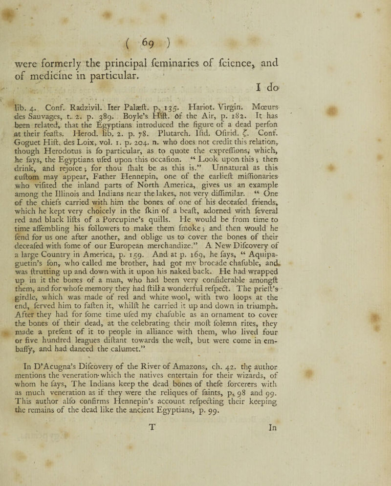 were formerly the principal feminaries of fcicnce,. and of medicine in particular. I do lib. 4. Conf. Radzivil. Iter Palaeft. p, 135. Hariot. Virgin. Moeurs des Sauvages, t... 2. p. 389. Boyle’s Hill, df the Air, p. 182. It has been related, that the Egyptians introduced the figure of a dead perfon at their feafts. Herod, lib. 2. p. 78. Plutarch. I fid. Ofirid. Conf. Goguet Hift. des Loix> vol. 1. p, 204. n. who does not credit this relation,, though Herodotus is fo particular, as to quote the expreffions, which, he fays, the Egyptians ufed upon this occafion. “ Look upon this ; then drink, and rejoice ; for thou Ilialt be as this is.” Unnatural as this euftom may appear. Father Hennepin, one of the earlieft mifilonaries who vifited the inland parts of North America, gives us an example among the Illinois and Indians near the lakes, not very difiimilar. “ One of the chiefs carried with him the bones of one of his deceafed friends, which he kept very choicely in the Ikin of a beaft, adorned with feveral red and black lifts of a Porcupine’s quills. He would be from time to time aftembling his followers to make them fmoke •, and then would he fend for us one after another, and oblige us to cover the bones of their deceafed with fome of our European merchandize.” A New Difcovery of a large Country in America, p. 159. And at p. 169, he fays, “ Aquipa- guetin’s fon,. who called me brother, had got my brocade chafuble, and. was ftrutting up and down with it upon his naked back. Fie had wrapped up in it the bones of a man, who had been very confiderable amongft them, and for whofe memory they had ft ill a wonderful refpedf. The prieft’s girdle, which was made of red and white wool, with two loops at the end, ferved him to faften it, whilft he carried it up and down in triumph. After they had for fome time ufed my chafuble as an ornament to cover the bones of their dead, at the celebrating their molt lolemn rites, they made a prefent of it to people in alliance with them, who lived four or five hundred leagues diftant towards the weft, but were come in em- bafly, and had danced the calumet.” In D’Acugna’s Difcovery of the River of Amazons, ch. 42. the author mentions the veneration* which the natives entertain for their wizards, of whom he fays. The Indians keep the dead bones of thefe lorcerers with as much veneration as if they were the reliques of faints, p^S and 99. This author alfo confirms Hennepin’s account refpecting their keeping the remains of the dead like the ancient Egyptians, p. 99.