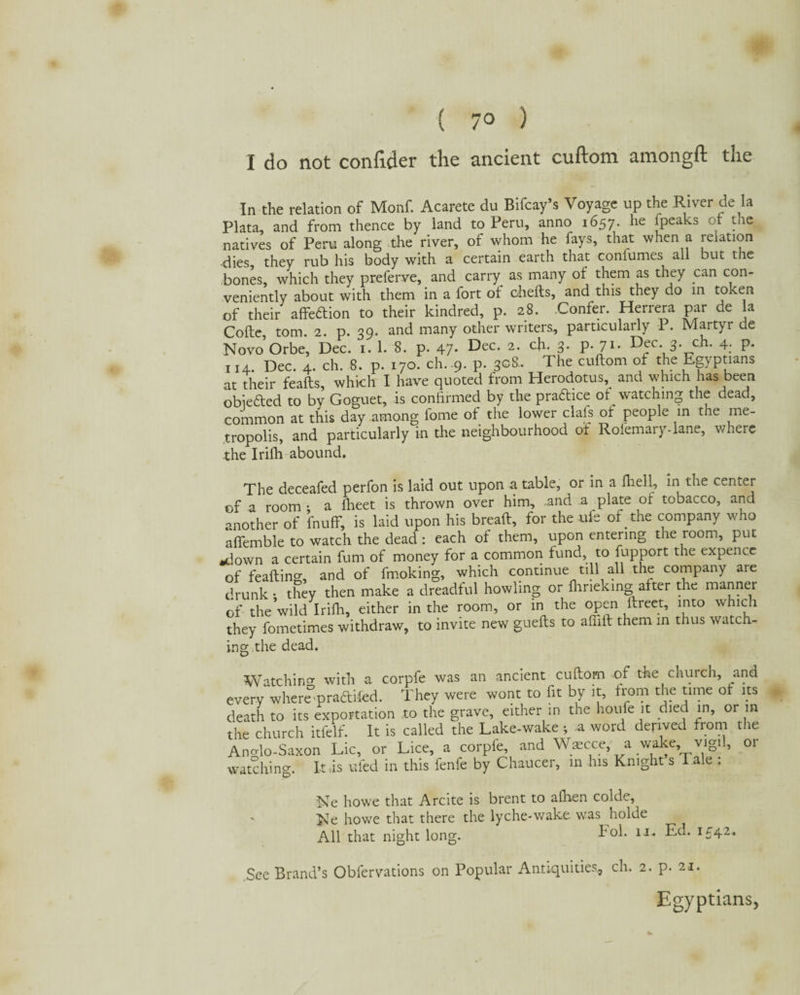 ( 7° ) I do not confider the ancient cuftom amongft the In the relation of Monf. Acarete du Bifcay’s Voyage up the River de la Plata, and from thence by land to Peru, anno 1657. he [peaks of the natives of Peru along the river, of whom he fays, that when a relation dies, they rub his body with a certain earth that confumes all but the bones, which they preferve, and carry as many of them as they can con¬ veniently about with them in a fort of chefts, and this they do in token of their affedion to their kindred, p. 28. Confer. Herrera par de a Cofte, tom. 2. p. 39. and many other writers, particularly P. Martyr de Novo Orbe, Dec. 1. 1. 8. p. 47- Dec- 2- cil* 3- P-71- D^c- 3- ch- 4; P- 114. Dec. 4. ch. 8. p. 170. ch. 9- p. 308.. The cuftom of the Egyptians at their feafts, which I have quoted from Herodotus, and which has been obieded to by Goguet, is confirmed by the pradice ot watching the dead, common at this day among fome of the lower clafs of people in the me¬ tropolis, and particularly in the neighbourhood of Rofemary-lane, where the Irifh abound. The deceafed perfon is laid out upon a table, or in a ftiell, in the center of a room: a fheet is thrown over him, .and a plate of tobacco, and another of fnuff, is laid upon his breaft, for the ufe of the company who afiemble to watch the dead : each of them, upon entering the room, put ■down a certain fum of money for a common fund, to fupport the expence of feafting, and of fmoking, which continue till all the company aie drunk • they then make a dreadful howling or fhrieking after the manner of theVild Irifh, either in the room, or in the open ftreet, into which they fometimes withdraw, to invite new guefts to afiift them in thus watch¬ ing the dead. Watchino- with a corpfe was an ancient cuftom of the church, and every wheremradifed. They were wont to fit by it, from the time ot its death to its exportation to the grave, either in the houfe it died in, or in the church itfelf. It is called the Lake-wake ; a word derived from the Ano-lo-Saxon Lie, or Lice, a corpfe, and Waecce a wake, vigil, or watching. It .is uied in this fenle by Chaucer, in his Knight s I ale . Ne howe that Arcite is brent to alhen colde, Ne howe that there the lyche-wake was holde All that night long. Fol. 11. Ed. 1542. See Brand’s Obfervations on Popular Antiquities., ch. 2. p. 21. Egyptians,