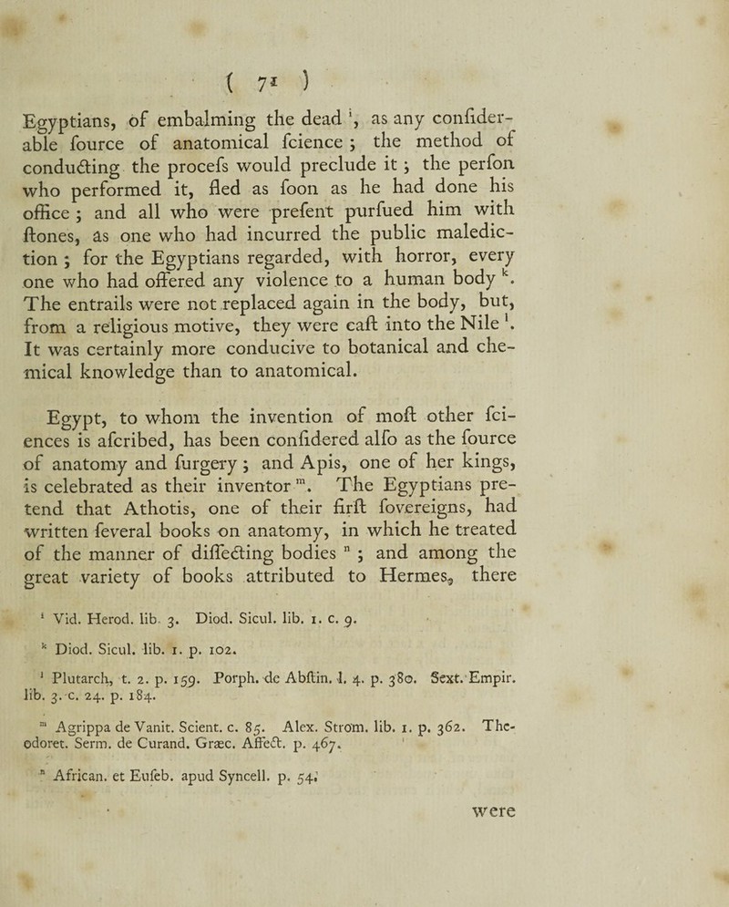 Egyptian8, of embalming the dead ', as any conflder- able fource of anatomical fcience ; the method ot conducing the procefs would preclude it ; the perfon who performed it, fled as foon as he had done his office ; and all who were prefent purfued him with ftones, as one who had incurred the public maledic¬ tion ; for the Egyptians regarded, with horror, every one who had offered any violence to a human body k. The entrails were not replaced again in the body, but, from a religious motive, they were caft into the Nile h It was certainly more conducive to botanical and che¬ mical knowledge than to anatomical. Egypt, to whom the invention of moft other fci- ences is afcribed, has been confldered alfo as the fource of anatomy and furgery; and Apis, one of her kings, is celebrated as their inventor m. The Egyptians pre¬ tend that Athotis, one of their firft fovereigns, had written feveral books on anatomy, in which he treated of the manner of differing bodies n ; and among the great variety of books attributed to Hermes-, there 1 Vid. Herod, lib- 3. Diod. Sicul. lib. 1. c. 9. k Diod. Sicul. lib. 1. p. 102. 1 Plutarch, t. 2. p. 159. Porph. de Abftin. 1. 4. p. 380. Sext. Empir. lib. 3. c. 24. p. 184. m Agrippa de Vanit. Scient. c. 85. Alex. Strom, lib. 1. p. 362. Thc- odoret. Serm. de Curand. XSraec. Affect, p. 467. n African, et Eufeb. apud Syncell. p. 54; were