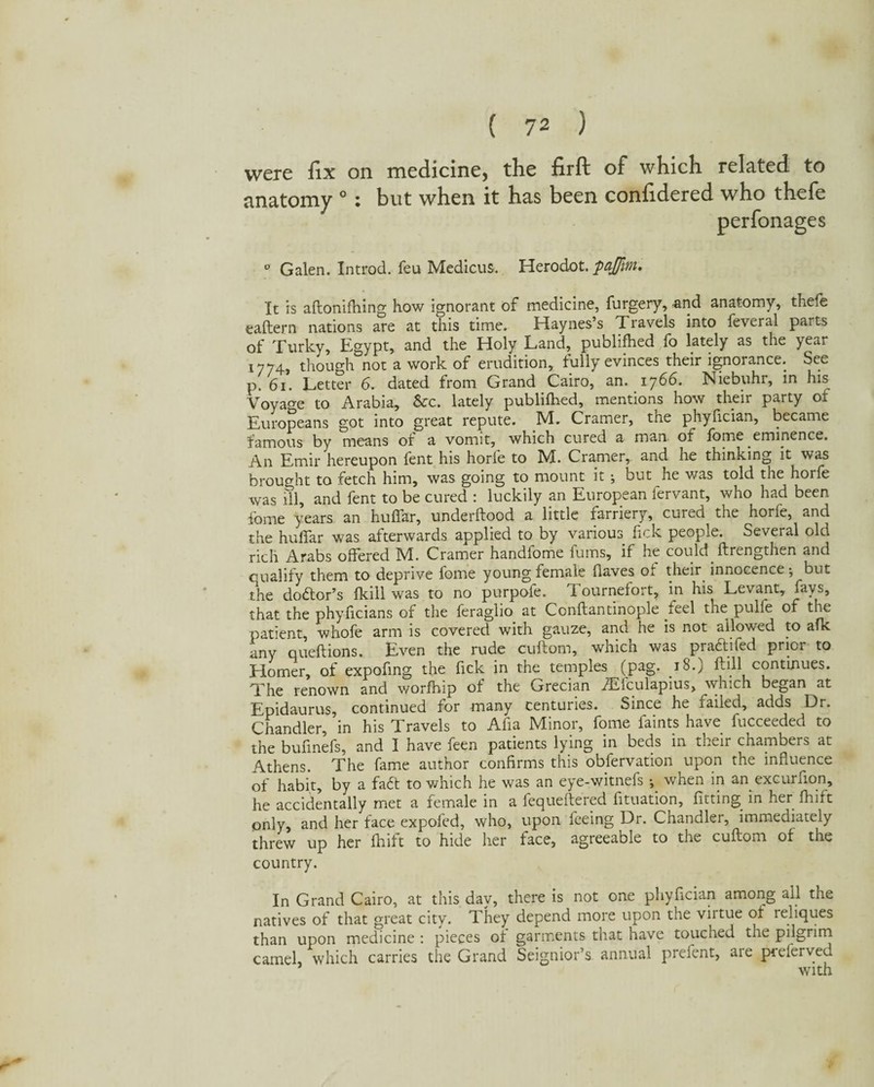 were fix on medicine, the firft of which related to anatomy °: but when it has been confidered who thefe perfonages ° Galen. Introd. feu Medicus. Herodot. fajfm. It is aftonifhing how ignorant of medicine, furgery, and anatomy, thefe eaftern nations are at this time. Haynes’s Travels into feveral parts of Turky, Egypt, and the Holy Land, publifhed fo lately as the year 1774, though not a work of erudition, tully evinces their ignorance. See p. 61. Letter 6. dated from Grand Cairo, an. 1766. Niebuhr, in his Voyage to Arabia, &rc. lately publifhed, mentions how their party of Europeans got into great repute. M. Cramer, the phyfician, became famous by means of a vomit, which cured a man of fome eminence. An Emir hereupon fent his horfe to M. Cramer, and he thinking it was brought to fetch him, was going to mount it; but he was told the horfe was ill, and fent to be cured : luckily an European fervant, who had been iome years an huffar, underftood a little farriery, cured the horfe, and the huffar was afterwards applied to by various fick people. Several old rich Arabs offered M. Cramer handiome fums, if he could ftrengthen and qualify them to deprive fome young female flaves of their innocence; but the dodtor’s fkill was to no purpole. T. ournefort, in his Levant, fays, that the phyficians of the feraglio at Conftantinople feel the pulfe of the patient, whofe arm is covered with gauze, and he is not allowed to afk any queftions. Even the rude cuitom, whicn was practifed prior to Homer, of expofing the fick in the temples (pag. 18.) ftill continues. The renown and worfhip of the Grecian Aifculapius, which began at Epidaurus, continued for many centuries. Since he failed, adds Dr. Chandler, in his Travels to Afia Minor, fome faints have fucceeded to the bufinefs, and I have feen patients lying in beds in their chambers at Athens. The fame author confirms this observation upon the influence of habit, by a fadt to which he was an eye-witnefs ; when in an excuruon, he accidentally met a female in a fequeftered fituation, fitting in her fhift only, and her face expoled, who, upon ieeing Dr. Chandler, immediately threw up her fhift to hide her face, agreeable to the cuftom of the country. In Grand Cairo, at this dav, there is not one phyfician among all the natives of that great city. They depend more upon the virtue of reliques than upon medicine : pieces of garments that have touched the pilgrim camel, which carries the Grand Seignior’s annual prefent, are preferved with