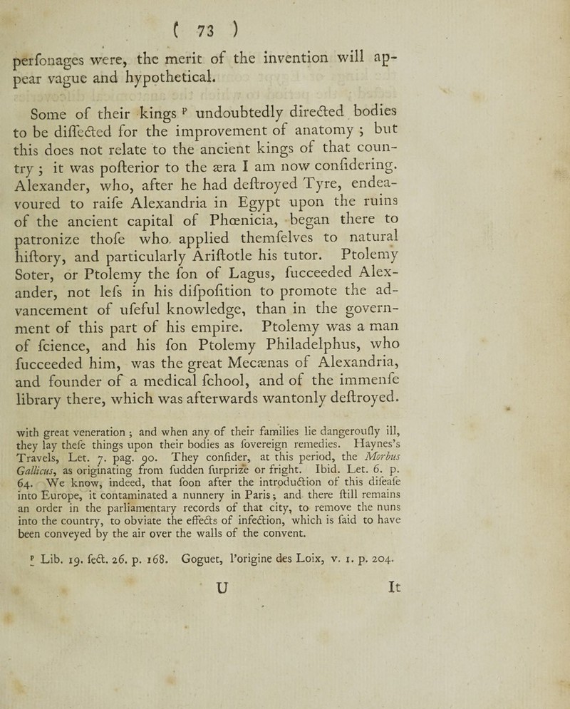 I f. perfonages were, the merit of the invention will ap¬ pear vague and hypothetical. Some of their kings p undoubtedly directed bodies to be difledled for the improvement of anatomy ; but this does not relate to the ancient kings of that coun¬ try ; it was pofterior to the sera I am now conftdering. Alexander, who, after he had deftroyed Tyre, endea¬ voured to raife Alexandria in Egypt upon the ruins of the ancient capital of Phoenicia, began there to patronize thofe who, applied themfelves to natural hiftory, and particularly Ariftotle his tutor. Ptolemy Soter, or Ptolemy the fon of Lagus, fucceeded Alex¬ ander, not lefs in his difpofition to promote the ad¬ vancement of ufeful knowledge, than in the govern¬ ment of this part of his empire. Ptolemy was a man of fcience, and his fon Ptolemy Philadelphus, who fucceeded him, was the great Mecssnas of Alexandria, and founder of a medical fchool, and of the immenfe library there, which was afterwards wantonly deftroyed. with great veneration ; and when any of their families lie dangeroufly ill, they lay thefe things upon their bodies as fovereign remedies. Haynes’s Travels, Let. 7. pag. 90. They confider, at this period, the Morbus Galliots, as originating from fudden furprize or fright. Ibid. Let. 6. p. 64. We know, indeed, that foon after the introdudion of this difeafe into Europe, it contaminated a nunnery in Paris; and there ftill remains an order in the parliamentary records of that city, to remove the nuns into the country, to obviate the effects of infection, which is faid to have been conveyed by the air over the walls of the convent. I Lib. 19. fed. 26. p. 168. Goguet, l’origine des Loix, v. 1. p. 204. U It