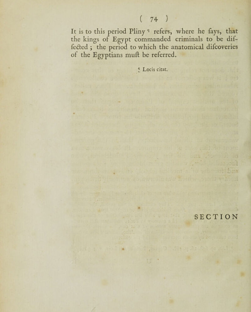 It is to this period Pliny q refers, where he fays, that the kings of Egypt commanded criminals to be dif¬ fered ; the period to which the anatomical difcoveries of the Egyptians muft be referred. I Locis citat. SECTION