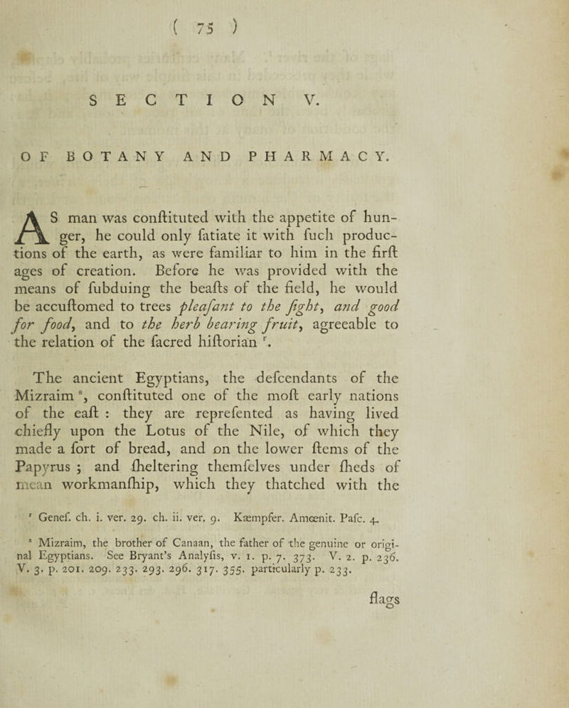 SECTION V. OF BOTANY AND PHARMACY. AS man was conftituted with the appetite of hun¬ ger, he could only fatiate it with fuch produc¬ tions of the earth, as were familiar to him in the firft ages of creation. Before he was provided v/ith the means of fubduing the beads of the held, he would be accuftomed to trees pleafant to the fight, and good for food, and to the herb bearing fruit, agreeable to the relation of the facred hiftorian r. The ancient Egyptians, the defendants of the Mizraim s, conftituted one of the moft early nations of the eaft : they are reprefented as having lived chiefly upon the Lotus of the Nile, of which they made a fort of bread, and on the lower ftems of the Papyrus ; and flickering themfelves under flieds of mean workmanfhip, which they thatched with the r Genef. ch. i. ver. 29. ch. ii. ver, 9. Kasmpfer. Amcenit. Pafc. 4. 6 Mizraim, the brother of Canaan, the father of the genuine or origi¬ nal Egyptians. See Bryant’s Analyfis, v. 1. p. 7. 373. V. 2. p. 236. V. 3. p. 201. 209. 233. 293. 296. 317. 355. particularly p. 233. flags