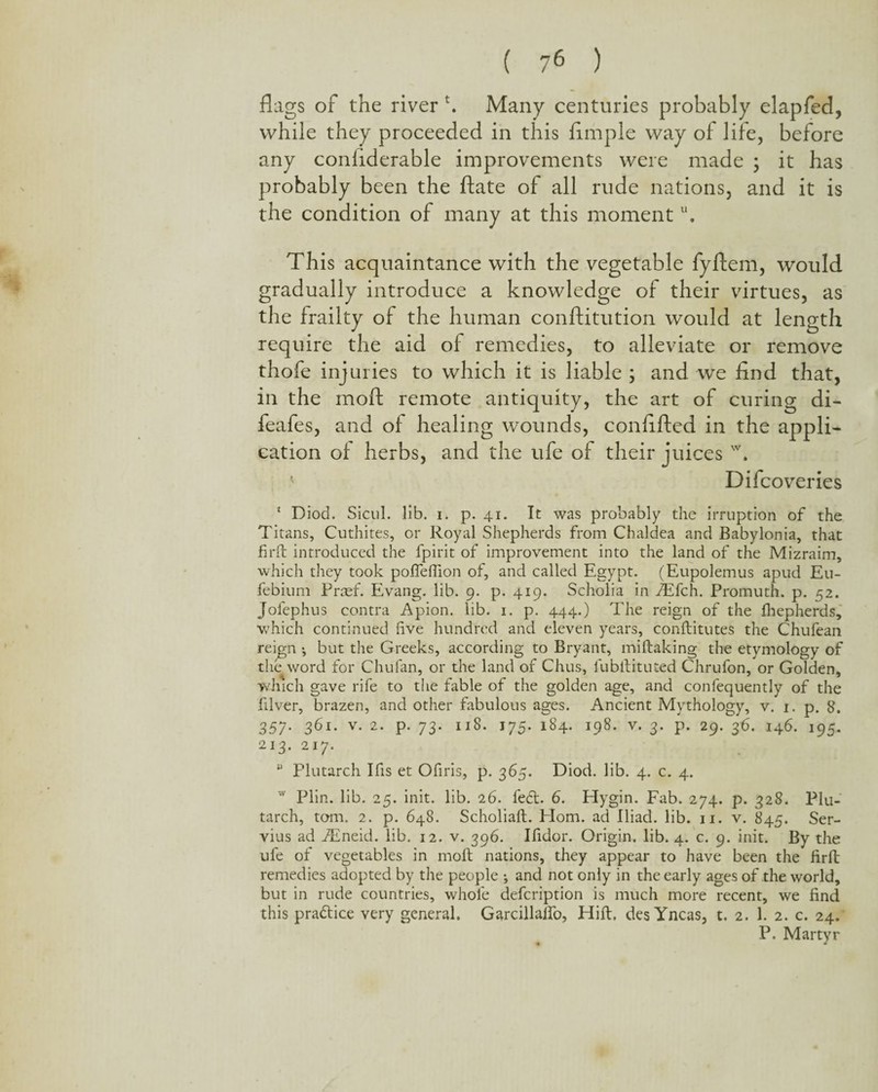 flags of the river k Many centuries probably elapfed, while they proceeded in this Ample way of life, before any conflderable improvements were made ; it has probably been the ftate of all rude nations, and it is the condition of many at this momentu. This acquaintance with the vegetable fyftem, would gradually introduce a knowledge of their virtues, as the frailty of the human conftitution would at length require the aid of remedies, to alleviate or remove thofe injuries to which it is liable ; and we And that, in the mofl: remote antiquity, the art of curing di- feafes, and of healing wounds, conAfted in the appli¬ cation of herbs, and the ufe of their juices w. ’• Difcoveries 1 Diod. Sicul. lib. i. p. 41. It was probably the irruption of the Titans, Cuthites, or Royal Shepherds from Chaldea and Babylonia, that firft introduced the fpirit of improvement into the land of the Mizraim, which they took poffeffion of, and called Egypt. (Eupolemus apud Eu- febium Praef. Evang. lib. 9. p. 419. Scholia in fEfch. Promuth. p. 52. Jofephus contra Apion. lib. 1. p. 444.) The reign of the fhepherds, which continued five hundred and eleven years, conftitutes the Chufean rei^gn •, but the Greeks, according to Bryant, miftaking the etymology of the word for Chulan, or the land of Chus, fubitituted Chrufon, or Golden, which gave rife to the fable of the golden age, and confequently of the filver, brazen, and other fabulous ages. Ancient Mythology, v. 1. p. 8. 357. 361. v. 2. p. 73. 118. 175. 184. 198. v. 3. p. 29. 36. 146. 195. 213. 217. u Plutarch I Its et Ofiris, p. 365. Diod. lib. 4. c. 4. w Plin. lib. 25. init. lib. 26. fe£t. 6. Hygin. Fab. 274. p. 328. Plu¬ tarch, tom. 2. p. 648. Scholiaft. Plom. ad Iliad, lib. 11. v. 845. Ser- vius ad fEneid. lib. 12. v. 396. Ifidor. Origin, lib. 4. c. 9. init. By the ufe of vegetables in molt nations, they appear to have been the firft: remedies adopted by the people and not only in the early ages of the world, but in rude countries, whole defcription is much more recent, we find this practice very general. Garcillalfo, Hift, des Yncas, t. 2. 1. 2. c. 24. P. Martyr