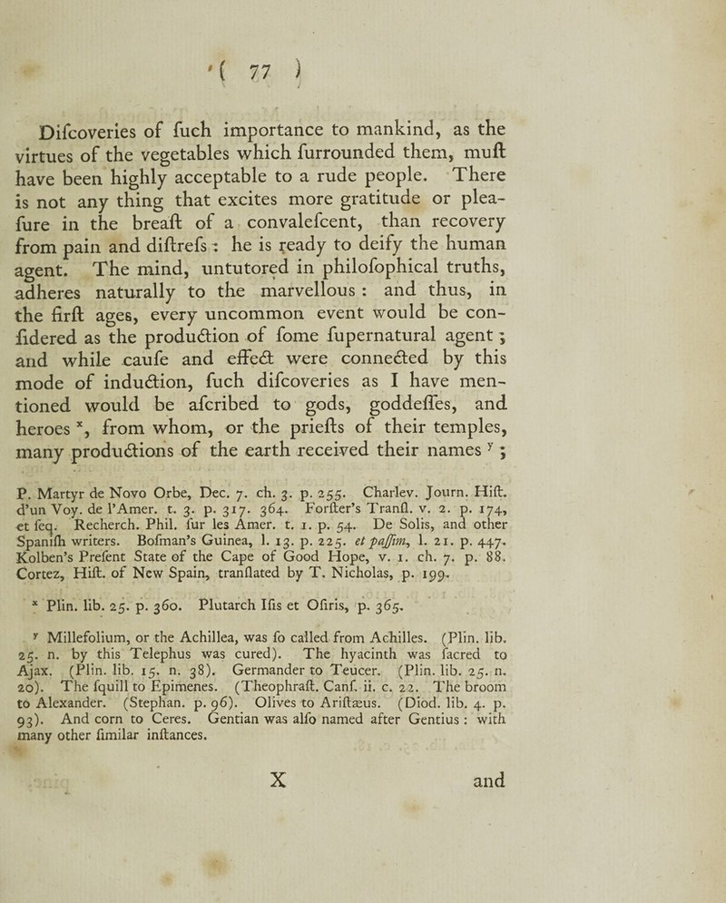 Difcoveries of fuch importance to mankind, as the virtues of the vegetables which furrounded them, mull have been highly acceptable to a rude people. There is not any thing that excites more gratitude or plea- fure in the breaft of a convalefcent, than recovery from pain and diftrefs : he is ready to deify the human agent. The mind, untutored in philofophical truths, adheres naturally to the marvellous : and thus, in the firft ages, every uncommon event would be con- lidered as the produdion of fome fupernatural agent ; and while caufe and effect were connected by this mode of indudion, fuch difcoveries as I have men¬ tioned would be afcribed to gods, goddeffes, and heroes x, from whom, or the priefts of their temples, many produdions of the earth received their names y; P. Martyr de Novo Orbe, Dec. 7. ch. 3. p. 255. Charlev. Journ. Hid:, d’un Voy. de l’Amer. t. 3. p. 317. 364. Forfter’s Tranfl. v. 2. p. 174, et feq. Recherch. Phil, fur les Amer. t. 1. p. 54. De Solis, and other Spanilh writers. Bofman’s Guinea, 1. 13. p. 225. et pajfim, 1. 21. p. 447. Kolben’s Prefent State of the Cape of Good Hope, v. 1. ch. 7. p. 88. Cortez, Hift. of New Spain, translated by T. Nicholas, p. 199. x Plin. lib. 25. p. 360. Plutarch Ifis et Ofiris, p. 365, y Millefolium, or the Achillea, was fo called from Achilles. (Plin. lib. 25. n. by this Telephus was cured). The hyacinth was facred to Ajax. (Plin. lib. 15. n. 38). Germander to Teucer. (Plin. lib. 25. n. 20). The fquill to Epimenes. (Theophraft. Canf. ii. c. 22. The broom to Alexander. (Stephan, p. 96). Olives to Ariftaeus. (Diod. lib. 4. p. 93). And corn to Ceres. Gentian was alfo named after Gentius: with many other fimilar inftances. x and