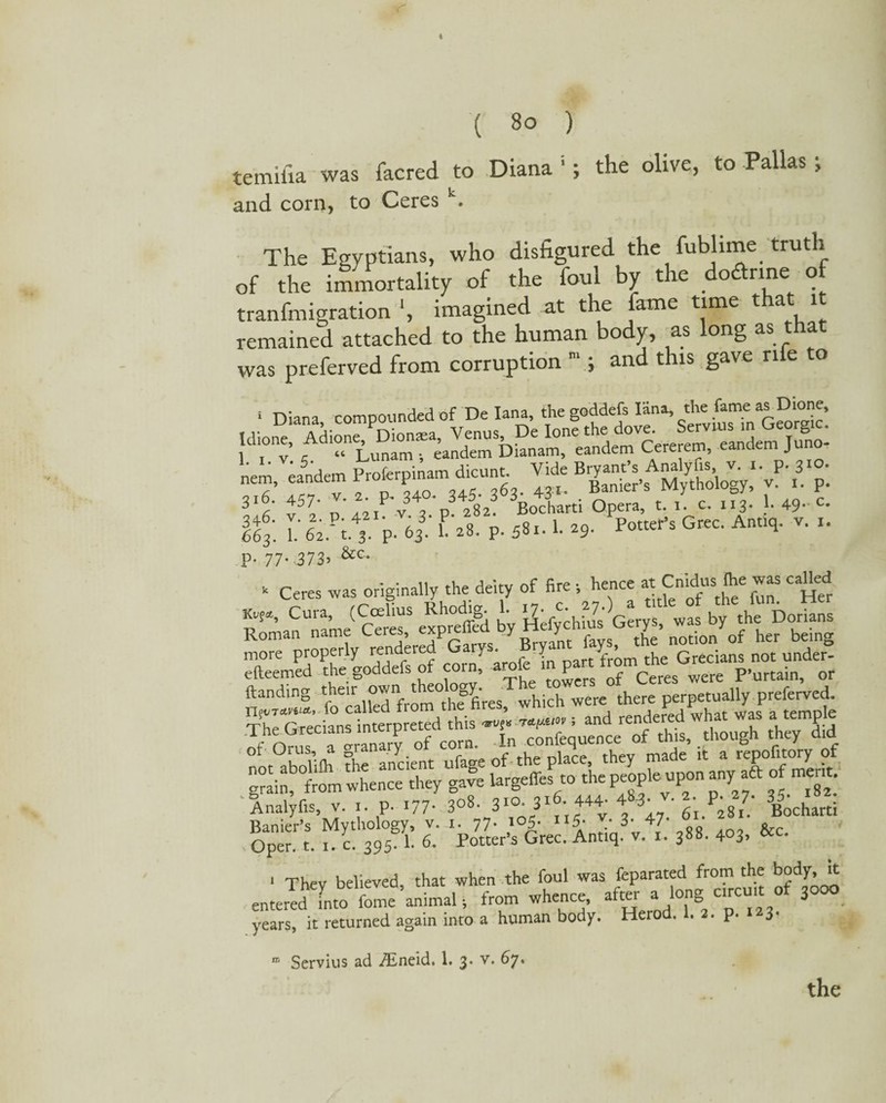 * ( 8o ) temifia was facred to Diana 1; the olive, to Pallas ; and corn, to Ceres k. The Egyptians, who disfigured the fublime truth of the immortality of the foul by the dodlrme of tranfmigration ‘, imagined at the fame time t a 1 remained attached to the human body, as long as was preferved from corruption 3 and this gave ri e o 1 Diana compounded of De Iana, the goddefs Iana, the fame as Dione, ,“r? 4 “4 ™ Bsi. »p .3 p: \l±6 v52 p 42iP v. 3. p. 282. Bocharti Opera, t. i. c. 113. 1. 49- c- It L 62M P- 63 1 *«■ P- 58i. 1. *9- PottePs Grec' Ant“l- V- '• P- 77- 373’ &c- - Ceres was originally the deity of fire ; hence at Cnidus fte was caUed ttssjss it ftanding -their,PdfronTthf JfiVes^hich were there perpetually preferved. in ot Orus, a granary ' f i iace tjiev made it a repofitory of g“ijfr om whe^Xy gale largeffesto the peopleupon any aft of merit jH Oper. t. 1. c. 395 1- 6. Potter’s Grec. Antiq. v. i. 388. 403, &c. 1 Thev believed, that when the foul was feparated from the body, it entered into fome animal •, from whence, after3 years, it returned again into a human body. Herod. . . p. 3 n; Servius ad iEneid. 1. 3. v. 67. the