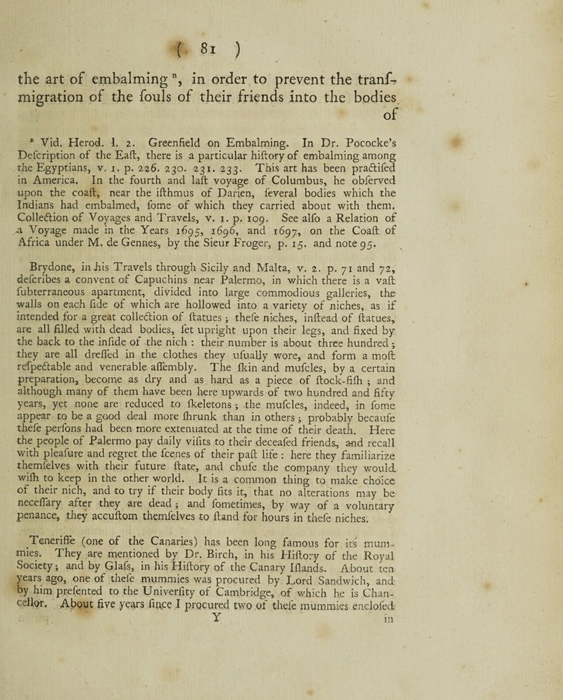 the art of embalming, in order to prevent the tranf- migration of the fouls of their friends into the bodies of * Vid. Herod. 1. 2. Greenfield on Embalming. In Dr. Pococke’s Defcription of the Eaft, there is a particular hiftory of embalming among the Egyptians, v. j. p. 226. 230. 231. 233. This art has been pradtifed in America. In the fourth and laft voyage of Columbus, he obferved upon the coaft, near the ifthmus of Darien, feveral bodies which the Indians had embalmed, fome of which they carried about with them. Collection of Voyages and Travels, v. 1. p. 109. See alfo a Relation of A Voyage made in the Years 1695, 1696, and 1697, on the Coaft of Africa under M. de Gennes, by the Sieur Froger, p. 15. and note 95. Brydone, in Jus Travels through Sicily and Malta, v. 2. p. 71 and 72, defcribes a convent of Capuchins near Palermo, in which there is a vaft fubterraneous apartment, divided into large commodious galleries, the walls on each fide of which are hollowed into a variety of niches, as if intended for a great collection of ftatues; thefe niches, inftead of ftatues, are all filled with dead bodies, fet upright upon their legs, and fixed by the back to the infide of the nich : their number is aboutthree hundred; they are all drefled in the clothes they ufually wore, and form a moft rdpedtable and venerable aflembly. The (kin and mufcles, by a certain preparation, become as dry and as hard as a piece of ftock-fifh ; and although many of them have been here upwards of two hundred and fifty years, yet none are reduced to fkeletons ; the mufcles, indeed, in fome appear to be a good deal more fhrunk than in others ; probably becaufe thefe perfons had been more extenuated at the time of their death. Here the people of Palermo pay daily vifits to their deceafed friends, and recall with pleafure and regret the fcenes of their paft life : here they familiarize themfelves with their future ftate, and chufe the company they would wifh to keep in the other world. It is a common thing to make choice of their nich, and to try if their body fits it, that no alterations may be neceftary after they are dead ; and fometimes, by way of a voluntary penance, they accuftom themfelves to ftand for hours in thefe niches. Teneriffe (one of the Canaries) has been long famous for its mum¬ mies. They are mentioned by Dr. Birch, in his Hiftory of the Royal Society; and by Glafs, in his Hiftory of the Canary Elands. About ten years ago, one of thele mummies was procured by Lord Sandwich, and by him prefented to the Univerfity of Cambridge, of which he is Chan¬ cellor. About five years fince I procured two of thefe mummies enclofed