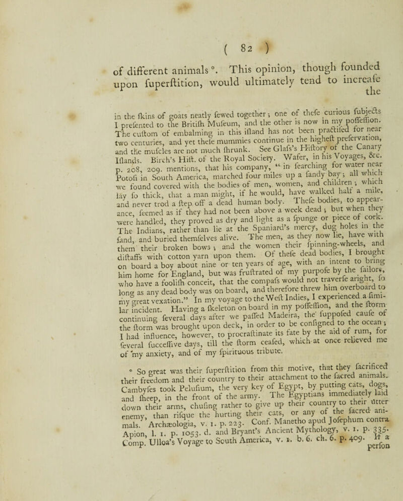 of different animals °. This opinion, though founded upon fuperftition, would ultimately tend to increafe in the (kins of goats neatly fewed together; one of thefe curious Ejects I preferred to the Britilh Mufcum, and the other is now in my poffellion. The cuftom of embalming in this ifland has not been praftiied for near two centuries, and yet thele mummies continue in the higheft prefervation, and the mufcles are not much Ihrunk. See Glafs’s Hiftory of the Cana,» I (lands. Birch’s Hilt, of the Royal Society. Wafer, in his Voyages, &e. p. 208, 209. mentions, that his company “ in fearching for water-near Potofi in South America, marched four miles up a fandy Day •, all which we found covered with the bodies of men, women, and children ; whicl lay fo thick, that a man might, if he would, have walked halt a mile, and never trod a ftep. off a dead human body. Thefe bodies, to'appear¬ ance, feemed as if they had not been above a week dead •, but when they were handled, they proved as dry and light as a fpunge or piece of cork. The Indians, rather than lie at the Spaniard’s mercy, dug holes in the fand, and buried themfelves alive. The men, as they now lie, have w them their broken bows-, and the women their fpinning-wheels, and diftaffs with cotton yarn upon them. Of theie dead bodies, I brou?b on board a boy about nine or ten years of age, with an mten*. to b g him home for England, but was fruftrated of my purpofe by the jailors, who have a fooliflr conceit, that the compafs would not traverfe aright, fo lone as any dead body was on board, and therefore threw him overboard to my reat vexation.” In my voyage to the Weft Indies I experienced afimi- lar incident. Having a (keleton on board in my poffeffion, and the ftorni continuing feveral days after we paffed Madeira, the fuppofed caufe of the ftorm was brought upon deck, in order to be configned to the ocean; I had influence, however, to procraftinate its fate by the aid of rum, or feveral fucceffive days, till the ftorm ceafed, which-at once relieved me of 'my anxiety, and of my fpirituous tribute. o So orcst was their fuperftition from this motive, that they facrificed their freedom and their country to their attachment to the facred animals. Cambyfes took Pelufium, the very key of Egypt, by putting cats, dogs, and fheep, in the front of the army. The Egyptians immediately laid down their arms, chuf.ng rather to give up their country to their : *»r enemy, than rifque the hurting their cats, or any of the facred am- mals) Archsoloma, v. 1. p. 223. Conf. Manetho apud Jofephum contra. Apion, 1. 1. p. 1053- d. and Bryant’s Ancient Mythology, v. i-P- 335- Comp. Ulloa’s Voyage to South America, v. 1, b. 6. ch. 6. p. 4°9- 1