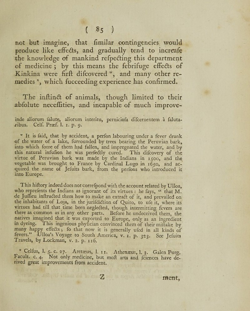 ( «5 ) not but imagine, that fimilar contingencies would produce like effe&s, and gradually tend to increafe the knowledge of mankind refpedting this department of medicine ; by this means the febrifuge effects of Kinkina were firft difcovered w, and many other re¬ medies x, which fucceeding experience has confirmed. The inftin& of animals, though limited to their abfolute neceffities, and incapable of much improve- inde aliorum ialut?, aliorum interim, perniciofa difcernentem a faluta- jibus. Celt Prcef. 1. i. p. 9. w It is faid, that by accident, a perfon labouring under a fever drank of the water of a lake, furrounded by trees bearing the Peruvian bark, into which fome of them had fallen, and impregnated the water, and by this natural infufion he was perfedtly cured. This difcovery of the virtue of Peruvian bark was made by the Indians in 1500, and the vegetable was brought to France by Cardinal Lugo in 1650, and ac¬ quired the name ot Jefuits bark, from the perfons who introduced it into Europe. This hiltory indeed does not correlpond with the account related by Ulloa, who reprefents the Indians as ignorant of its virtues : he fays, 44 that M. de Juffieu inftrudted them how to make an extradt of it, and prevailed on the inhabitants of Loja, in the jurifdidtion of Quito, to ufe it, where its virtues had till that time been negledted, though intermitting fevers are there as common as in yny other parts. Before he undeceived them, the natives imagined that it was exported to Europe, only as an ingredient in dyeing. This ingenious phyfician convinced them of their miftake by many happy effedts •, fo that now it is generally ufed in all kinds of fevers.’* Ulloa’s Voyage to South America, v. 1. p. 323. See Jefuits Travels, by Lockman, v. 2. p. 116. * Celfus, 1. 5. c. 27. Aretsus, 1. 11. Athenasus, 1. 3. Galen Purg. Facult. c. 4. Not only medicine, but moll arts and fciences have de¬ rived great improvements from accident. z ment,