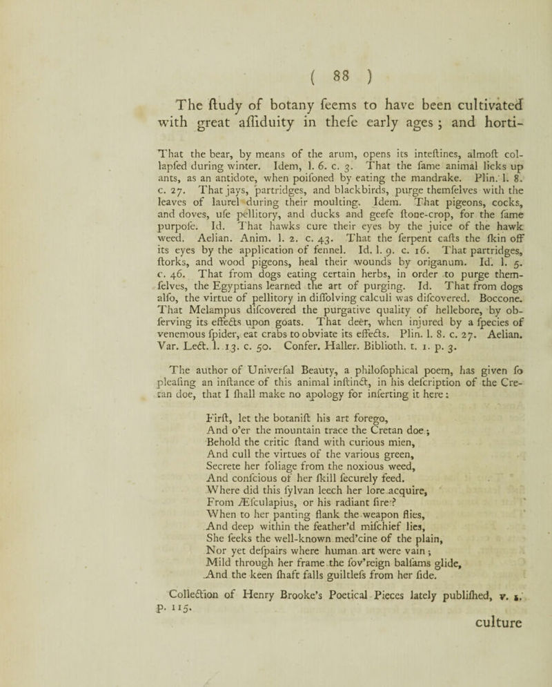 The ftudy of botany feems to have been cultivated with great affiduity in thefe early ages ; and horti- That the bear, by means of the arum, opens its inteftines, almoft col- lapfed during winter. Idem, 1. 6. c. 3. That the fame animal licks up ants, as an antidote, when poifoned by eating the mandrake. Plin.' 1. 8. c. 27. That jays, partridges, and blackbirds, purge themfelves with the leaves of laurel during their moulting. Idem. That pigeons, cocks, and doves, ufe pellitory, and ducks and geefe ftone-crop, for the fame purpole. Id. That hawks cure their eyes by the juice of the hawk weed. Aelian. Anim. 1. 2. c. 43. That the ferpent cafts the fkin off its eyes by the application of fennel. Id. 1. 9. c. 16. That partridges, ftorks, and wood pigeons, heal their wounds by origanum. Id'. 1. 5. c. 46. That from dogs eating certain herbs, in order to purge them¬ felves, the Egyptians learned the art of purging. Id. That from dogs alfo, the virtue of pellitory in diffolving calculi was difcovered. Boccone. That Melampus difcovered the purgative quality of hellebore, by ob- ferving its effects upon goats. That deer, when injured by a fpecies of venemous fpider, eat crabs to obviate its eiTedls. Plin. 1. 8. c. 27. Aelian. Var. Led:. 1. 13. c. 50. Confer. Haller. Biblioth. t. 1. p. 3. The author of Univerfal Beauty, a philofophical poem, has given fo plealing an inftance of this animal inftind, in his defcription of the Cre¬ tan doe, that I lhall make no apology for inferting it here: Eirft, let the botanift his art forego. And o’er the mountain trace the Cretan doe; Behold the critic Hand with curious mien. And cull the virtues of the various green. Secrete her foliage from the noxious weed. And confcious of her Ikill fecurely feed. Where did this fylvan leech her lore acquire. From ATculapius, or his radiant fire-? When to her panting flank the weapon flies. And deep within the feather’d mifchief lies. She feeks the well-known med’cine of the plain, Nor yet defpairs where human art were vain ; Mild through her frame the fov’reign ballams glide, A.nd the keen fhaft falls guiltlefs from her fide. Colledion of Henry Brooke’s Poetical Pieces lately publiflied, y. j, P- 115- culture