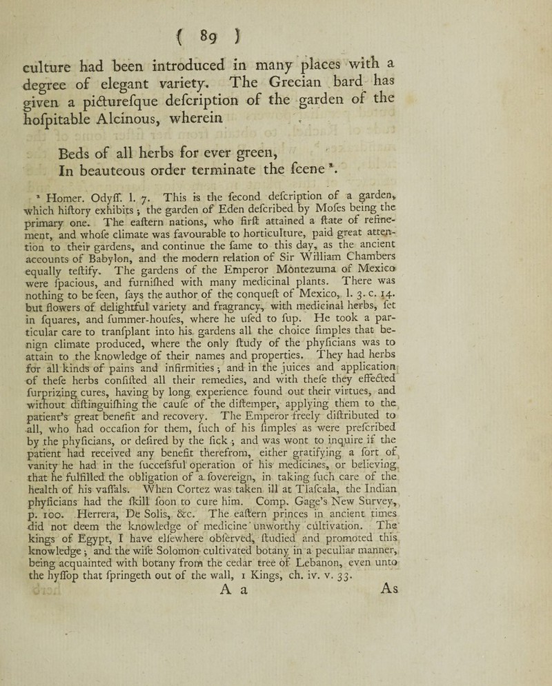 < 8g 1 culture had been introduced in many places with a degree of elegant variety. The Grecian bard has given a pi&urefque defcription of the garden of the hofpitable Alcinous, wherein Beds of all herbs for ever green, In beauteous order terminate the fcene \ a Homer. Odyflf. 1. 7. This is the fecond defcription of a garden* which hiftory exhibits •, the garden of Eden defcribed by Mofes being the primary one* The eaftern nations, who firft attained a ftate of refine¬ ment, and whofe climate was favourable to horticulture, paid great atten¬ tion to their gardens, and continue the fame to this day, as the ancient accounts of Babylon, and the modern relation of Sir William Chambers equally teftify* The gardens of the Emperor Montezuma of Mexico were fpacious, and furnifhed with many medicinal plants. There was nothing to befeen, fays the author of the conqueft of Mexico, 1. 3. c. 14. but flowers of delightful variety and fragrancy, with medicinal herbs, fet in fquares, and fummer-houfes, where he ufed to fup. He took a par¬ ticular care to tranfplant into his. gardens all the choice fimples that be¬ nign climate produced, where the only ftudy of the phyficians was to attain to the knowledge of their names and properties. They had herbs for all kinds of pains and infirmities •, and in the juices and application of thefe herbs confifted all their remedies, and with thefe they effefted furprizing cures, having by long experience found out their virtues, and without diftinguifhing the caufe of the diftemper, applying them to the patient’s great benefit and recovery. The Emperor freely diftributed to all, who had occafion for them, fuch of his fimples as were prefcribed by .the phyficians, or defired by the fick ; and was wont to inquire if the patient had received any benefit therefrom, either gratifying a fort of vanity he had in the fuccefsful operation of his medicines, or believing that he fulfilled the obligation of a fovereign, in taking fuch care of the health of his vaffals. When Cortez was taken ill at Tlafcala, the Indian phyficians had the fkill foon to cure him. Comp. Gage’s New Survey, p. 100. Herrera, De Solis, &c. The eaftern princes in ancient times did not deem the knowledge of medicine'unworthy cultivation. The kings of Egypt, I have ellewhere obferved, ftudied and promoted this knowledge j and the wife Solomon cultivated botany in a peculiar manner, being acquainted with botany from the cedar tree of Lebanon, even unto the hyfiop that fpringeth out of the wall, 1 Kings, ch. iv. v. 33. A a As