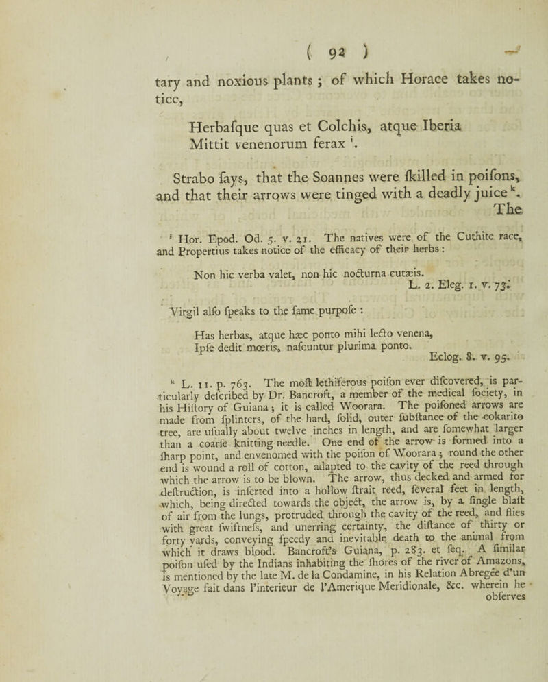 , ( 9« ) tary and noxious plants; of which Horace takes no- tice, / Herbafque quas et Colchis, atque Iberia Mittit venenorum ferax l. Strabo fays, that the Soannes were flailed in poifons, and that their arrows were tinged with a deadly juice k. The 5 Hor. Epod. Od. 5. v. The natives were of the Cuthite race, and Propertius takes notice of the efficacy of their herbs: Non hie verba valet, non hie notturna cutasis. L. 2. Eleg. r. v. 73* Virgil alfo fpeaks to the fame purpofe : Has herbas, atque hsec ponto mihi ledlo venena, Ipfe dedit moeris, nafeuntur plurima ponto. Eclog. 8. v. 95. k L. 11. p. 763. The moft lethiferous poifon ever difeovered, is par¬ ticularly delcribed by Dr. Bancroft, a member of the medical fociety, in his Hiftory of Guiana; it is called Woorara. The poifoned arrows are made from fplinters, of the hard, folid, outer fubftance of the cokarito tree, are ufually about twelve inches in length, and are fomewhat larger than a coarfe knitting needle. One end of the arrow is formed into a fharp point, and envenomed with the poifon of Woorara •, round the other end is wound a roll of cotton, adapted to the cavity of the reed through which the arrow is to be blown. The arrow, thus decked and armed for deftru&ion, is inferred into a hollow ftrait reed, feveral feet in length, •which, being directed towards the objeft, the arrow is, by a fingle blaft of air from the lungs, protruded through the cavity of the reed, and flies with great fwiftnefs, and unerring certainty, the diftance of. thirty or forty yards, conveying fpeedy and inevitable, death to the animal from which it draws blood. Bancroft’s Guiana, p. 283. et feq. A fimilar poifon ufed by the Indians inhabiting the ffiores of the river of Amazons, is mentioned by the late M. de la Condamine, in his Relation Abregee d un Voyage fait dans Pinterieur de PAmerique Meridionale, &c. wherein he *'*D obferves