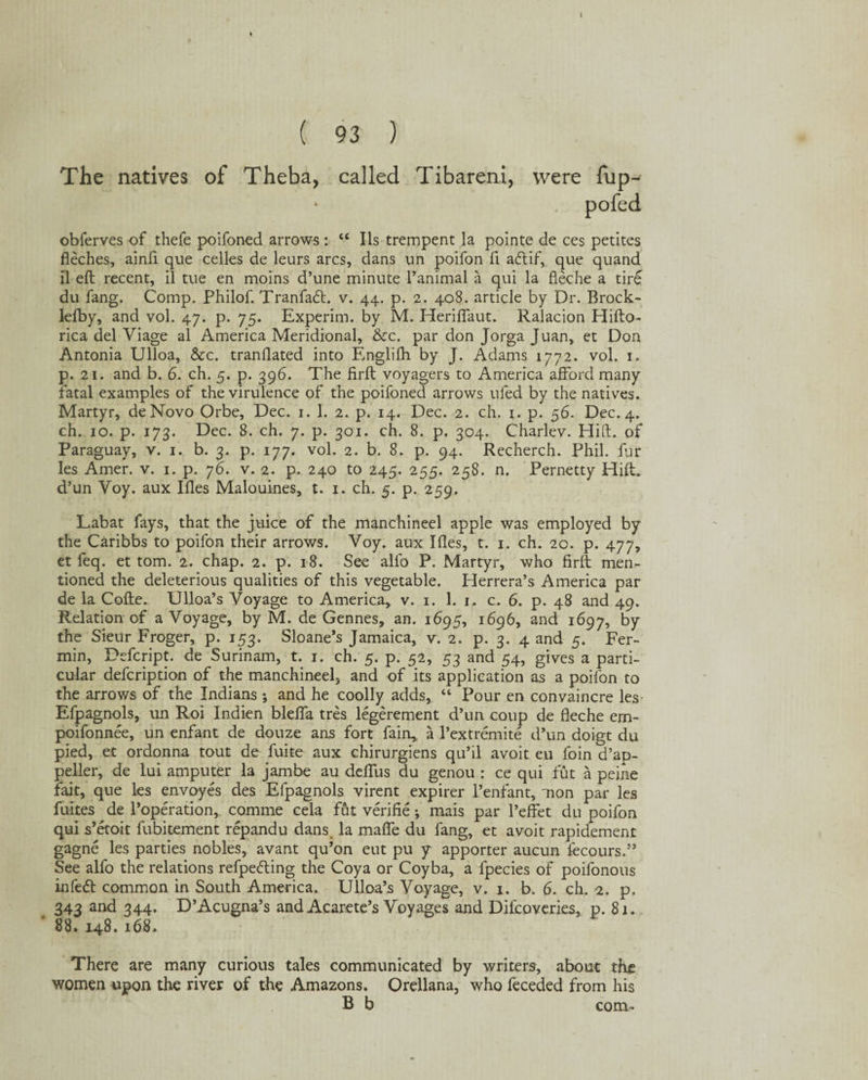 I ( 93 ) The natives of Theba, called Tibareni, were fup- obferves of thefe poifoned arrows : “ Ils trempent la pointe de ces petites fleches, ainfi que cedes de leurs arcs, dans un poifon fi a<ftif, que quand il eft recent, il tue en moins d’une minute l’animal a qui la fleche a tire du fang. Comp. Philof. Tranfadt. v. 44. p. 2. 408. article by Dr. Brock- lefby, and vol. 47. p. 75. Experim. by M. Heriftaut. Ralacion Hifto- rica del Viage al America Meridional, &c. par don Jorga Juan, et Don Antonia Ulloa, &c. trandated into Englifh by J. Adams 1772. vol. 1. p. 21. and b. 6. ch. 5. p. 396. The firft voyagers to America afford many fatal examples of the virulence of the poifoned arrows ufed by the natives. Martyr, deNovo Orbe, Dec. 1. 1. 2. p. 14. Dec. 2. ch. 1. p. 56. Dec.4. ch. 10. p. 173. Dec. 8. ch. 7. p. 301. ch. 8. p. 304. Charlev. Hift. of Paraguay, v. 1. b. 3. p. 177. vol. 2. b. 8. p. 94. Recherch. Phil, fur les Amer. v. 1. p. 76. v. 2. p. 240 to 245. 255. 258. n. Pernetty Hift, d’un Voy. aux Ifles Malouines, t. 1. ch. 5. p. 259. Labat fays, that the juice of the manchineel apple was employed by the Caribbs to poifon their arrows. Voy. aux Ides, t. 1. ch. 20. p. 477, et feq. et tom. 2, chap. 2. p. 18. See alio P. Martyr, who firft men¬ tioned the deleterious qualities of this vegetable. Herrera’s America par de la Cofte, Ulloa’s Voyage to America, v. 1. 1. 1. c. 6. p. 48 and 49. Relation of a Voyage, by M. de Gennes, an. 1695, 1696, and 1697, by the Sieur Froger, p. 153. Sloane’s Jamaica, v. 2. p. 3. 4 and 5. Fer- min, Defcript. de Surinam, t. 1. ch. 5. p. 52, 53 and 54, gives a parti¬ cular defcription of the manchineel, and of its application as a poifon to the arrows of the Indians ; and he coolly adds, “ Pour en convaincre les Efpagnols, un Roi Indien bleffa tres legerement d’un coup de fleche em- poifonnee, un enfant de douze ans fort fain, a l’extremite d’un doigt du pied, et ordonna tout de fuite aux chirurgiens qu’il avoit eu foin d’ap- peller, de lui amputer la jambe au delfus du genou : ce qui fut a peine fait, que les envoyes des Efpagnols virent expirer l’enfant, 'non par les fuites de l’operation, comme cela fut verifie; mais par l’effet du poifon qui s’etoit fubitement repandu dans. la mafte du fang, et avoit rapidement gagne les parties nobles, avant qu’on eut pu y apporter aucun fecours.” See alfo the relations refpetfting the Coya or Coyba, a fpecies of poifonous infe<5t common in South America. Ulloa’s Voyage, v. 1. b. 6. ch. 2. p, 343 and 344. D’Acugna’s and Acarete’s Voyages and Difcoveries, p. 8 k 88. 148. 168. There are many curious tales communicated by writers, about the women upon the river of the Amazons. Orellana, who feceded from his B b com-