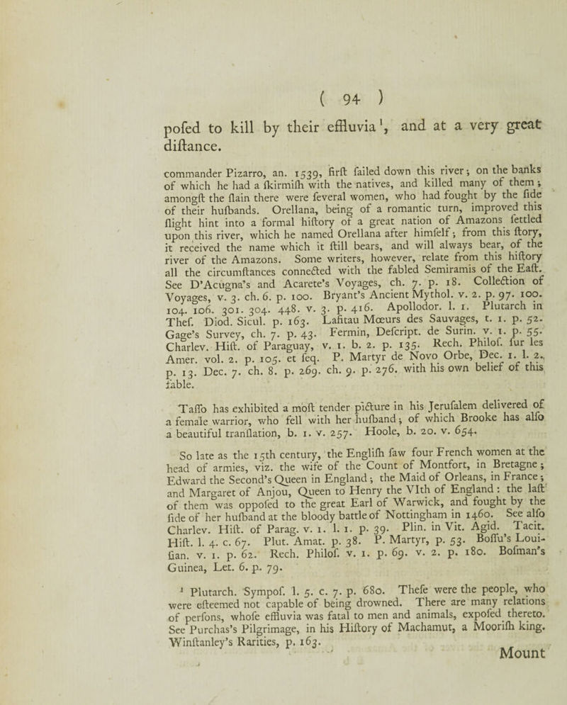 and at a very great pofed to kill by their effluvia1, diftance. commander Pizarro, an. 1539? firft failed down this river; on the banks of which he had a fkirmifh with the natives, and killed many of them ; amongft the (lain there were feveral women, who had fought by the fide of their hufbands. Orellana, being of a romantic turn, impioved this flight hint into a formal hiftory of a great nation of Amazons lettled upon this river, which he named Orellana after himfelf; from this ftory, it received the name which it ftill bears, and will always bear, of the river of the Amazons. Some writers, however, relate from this hiftory all the circumfiances connected with the fabled Semiramis of the Eaft. See D’Acugna’s and Acarete’s Voyages, ch. y. p. 18. Collection of Voyages, v. 3. ch. 6. p. 100. Bryant’s Ancient Mythol. v. 2. p. 97* IOP* 104. id6. 301. 304. 448* v. 3. p. 416. Apollodor. 1. 1. Plutarch in Thef. Diod. Sicul. p. 163. Lafitau Moeurs des Sauvages, t. 1. p. 52. Gage’s Survey, ch. 7. p. 43. Fermin, Defcript. de Surin. v. 1. p. 55. Charlev. Hilt, of Paraguay, v. 1. b. 2. p. 135. Rech. Philof. fur les Amer. vol. 2. p. 105. et feq. P. Martyr de Novo Orbe, Dec. 1.1.2., p. 13. Dec. 7. ch. 8. p. 269. ch. 9. p. 276. with his own belief of this liable. Taffo has exhibited a moft tender p'l&ure in his Jerufalem delivered of a female warrior, who fell with her hufband; of which Brooke has alfo a beautiful tranilation, b. 1. v. 257. Hoole, b. 20. v. 654. So late as the 15th century, the Englifh faw four French women at the head of armies, viz. the wife of the Count of Montfort, in Bretagne ; Edward the Second’s Queen in England ; the Maid of Orleans, in France •, and Margaret of Anjou, Queen to Henry the Vlth of England : the laft of them was oppofed to the great Earl of Warwick, and fought by the fide of her hufband at the bloody battle of Nottingham in 1460. See alfo Charlev. Hift. of Parag. v. 1. 1. 1. p. 39. Fkn* Vit. Agid. lacit. Hift. 1. 4. c. 67. Plut. Amat. p. 38. P. Martyr, p. 53. Boffu’s Loui- ftan. v. 1. p. 62. Rech. Philof. v. 1. p. 69. v. 2. p. 180. Bofman s Guinea, Let. 6. p. 79. J Plutarch. Sympof. 1. 5. c. 7. p. 680. Thefe were the people, who were efteemed not capable of being drowned. There are many relations of perfons, whofe effluvia was fatal to men and animals, expofed thereto. See Purchas’s Pilgrimage, in his Hiftory of Machamut, a Moorifh king. Yfinftanley’s Rarities, p. 163. Mount