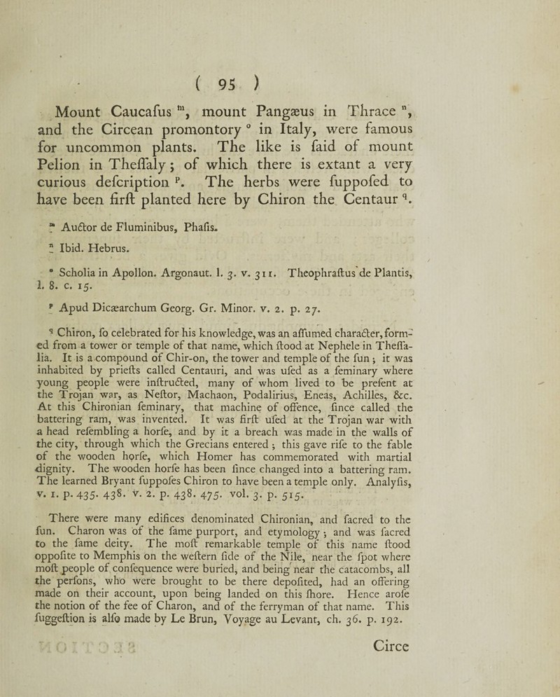 Mount Caucafus m, mount Pangasus in Thrace , and the Circean promontory ° in Italy, were famous for uncommon plants. The like is faid of mount Pelion in Theffaly; of which there is extant a very curious defcription p. The herbs were fuppofed to have been firft planted here by Chiron the Centaur q. * Auflor de Fluminibus, Pbafis. * Ibid. Hebrus. * Scholia in Apollon. Argonaut. 1. 3. v. 311. Theophraftus de Plantis, 1. 8. c. 15. 9 Apud Dicaearchum Georg. Gr. Minor, v. 2. p. 27. q Chiron, fo celebrated for his knowledge, was an affumed chara&er, form¬ ed from a tower or temple of that name, which Hood at Nephele in Theffa- lia. It is a compound of Chir-on, the tower and temple of the fun ; it was inhabited by priefts called Centauri, and was ufed as a feminary where young people were inftrudted, many of whom lived to be prefent at the Trojan war, as Neftor, Machaon, Podalirius, Eneas, Achilles, &c. At this Chironian feminary, that machine of offence, fince called the battering ram, was invented. It was firft ufed at the Trojan war with a head refembling a horfe, and by it a breach was made in the walls of the city, through which the Grecians entered ; this gave rife to the fable of the wooden horfe, which Homer has commemorated with martial dignity. The wooden horfe has been fince changed into a battering ram. The learned Bryant fuppofes Chiron to have been a temple only. Analyfis, v. 1. p-435- 438- v- 2* P- 438- 475- vo\. 3. p. 515. 1 There were many edifices denominated Chironian, and facred to the fun. Charon was of the lame purport, and etymology; and was facred to the fame deity. The moft remarkable temple of this name flood oppofite to Memphis on the weftern fide of the Nile, near the fpot where moft people of confequence were buried, and being near the catacombs, all the perfons, who were brought to be there depofited, had an offering made on their account, upon being landed on this fhore. Hence arofe the notion of the fee of Charon, and of the ferryman of that name. This fuggeftion is all© made by Le Brun, Voyage au Levant, ch. 36. p. 192. Circe