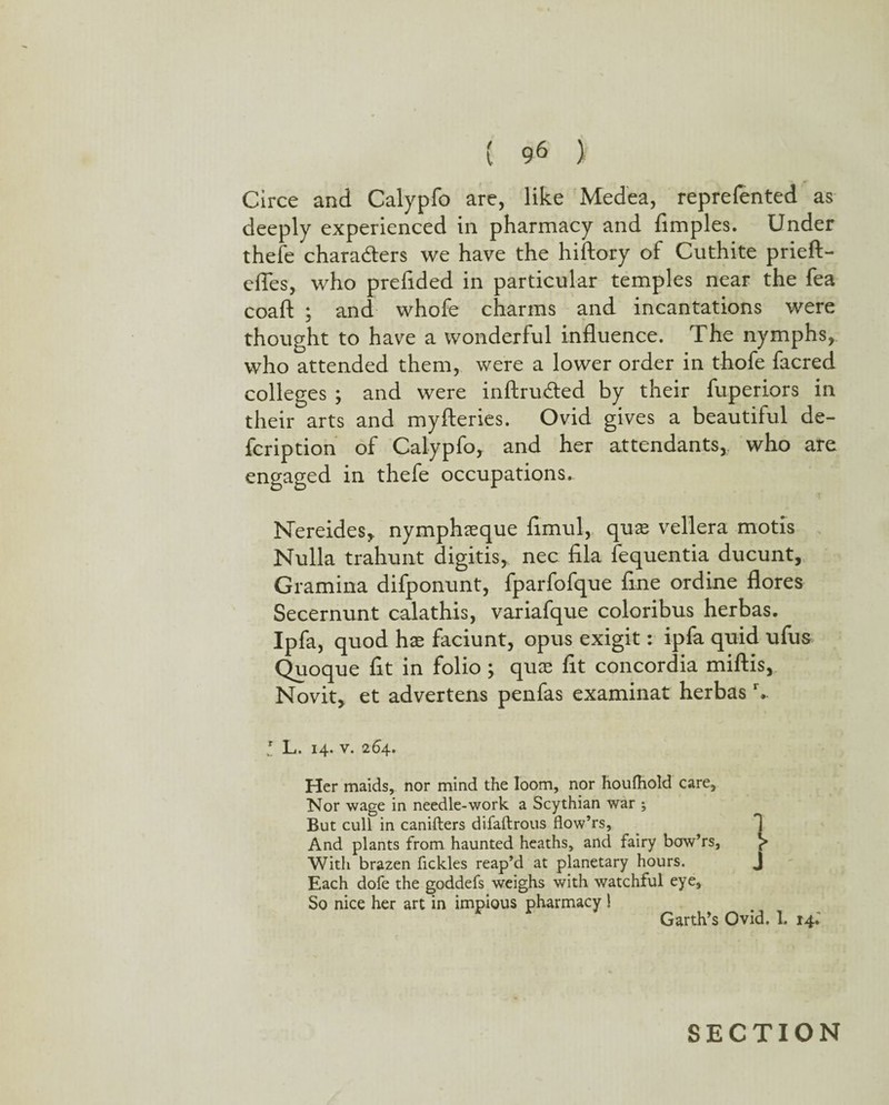 Circe and Calypfo are, like Medea, reprefented as deeply experienced in pharmacy and fimples. Under thefe chara&ers we have the hiftory of Cuthite prieft- efles, who prefided in particular temples near the fea coaft ; and whofe charms and incantations were thought to have a wonderful influence. The nymphs, who attended them, were a lower order in thofe facred colleges ; and were inftruded by their fuperiors in their arts and myfteries. Ovid gives a beautiful de- fcription of Calypfo, and her attendants,, who are engaged in thefe occupations. Nereides,, nymphseque flmul, quas vellera motis Nulla trahunt digitis, nec fila fequentia ducunt, Gramina difponunt, fparfofque flne ordine flores Secernunt calathis, variafque coloribus herbas. Ipfa, quod hx faciunt, opus exigit: ipfa quid ufus Quoque fit in folio ; quce fit concordia miftis, Novit, et advertens penfas examinat herbasr, * L. 14. v. 264. Her maids, nor mind the loom, nor houfhold care. Nor wage in needle-work a Scythian war ; But cull in canifters difaftrous flow’rs. And plants from haunted heaths, and fairy bow’rs, With brazen fickles reap’d at planetary hours. J Each dofe the goddefs weighs with watchful eye. So nice her art in impious pharmacy ! Garth’s Ovid. 1. 14.' SECTION