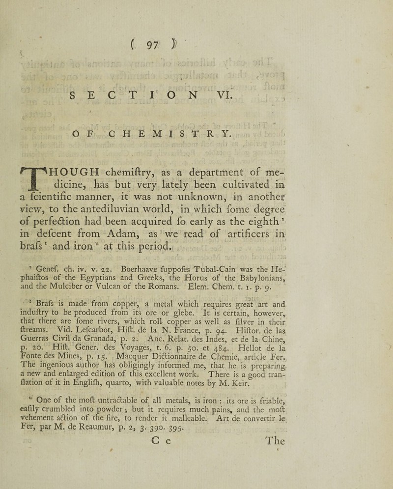 SECTION VI. Sryy) io r.- 1 l l f f! i ^ Vf OF CHEMISTRY. THOUGH chemiftry, as a department of me¬ dicine, has but very lately been cultivated in a fcientific manner, it was not unknown, in another view, to the antediluvian world, in which fome degree of perfection had been acquired fo early as the eighths in defcent from Adam, as we read of artificers in brafs1 and ironat this period. y r f s Genef. ch. iv. v. 22. Boerhaave fuppofes Tubal-Cain was the He- phaiftos of the Egyptians and Greeks, the Horus of the Babylonians, and the Mulciber or Vulcan of the Romans. Elem. Chem. t. 1. p. 9. , > 1 Brafs is made from copper, a metal which requires great art and induftry to be produced from its ore or glebe. It is certain, however, that there are fome rivers, which roll copper as well as filver in their ft reams. Vid. Lefcarbot, Hift. de la N. France, p. 94. Eliftor. de las Guerras Civil da Granada, p. 2. Anc. Relat. des Indes, et de la Chine, p. 20. Hift. Gener. des Voyages, t. 6. p. 50. et 484. Hellot de la Fonte des Mines, p. 15. Macquer Diftionnaire de Chemie, article Fer. The ingenious author has obligingly informed me, that he is preparing a new and enlarged edition of this excellent work. There is a good tran- flation of it in Engliih, quarto, with valuable notes by M. Keir. u One of the moft untraclable of all metals, is iron : its ore is friable, ealily crumbled into powder ; but it requires much pains, and the moft vehement action of the fire, to render it malleable. Art de convertir le Fer, par M. de Reaumur, p. 2, 3. 390. 395. C c The