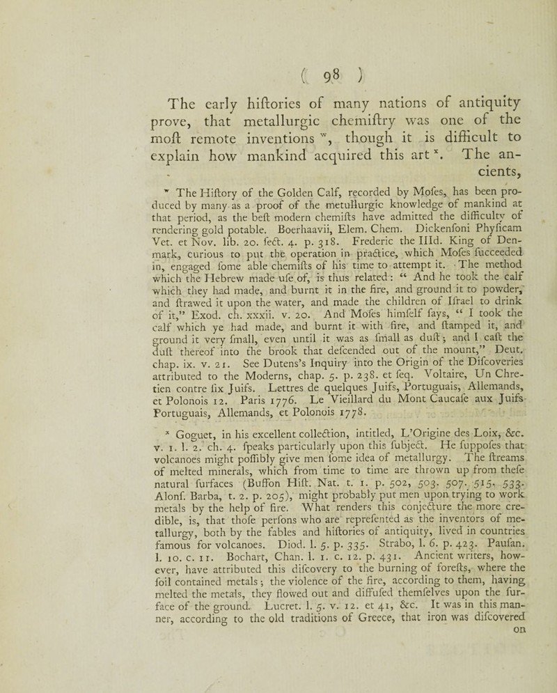 The early hiftories of many nations of antiquity prove, that metallurgic chemiftry was one of the moil; remote inventions w, though it is difficult to explain how mankind acquired this artx. The an¬ cients, t w The Hiftory of the Golden Calf, recorded by Moles, has been pro¬ duced by many as a proof of the metullurgic knowledge of mankind at that period, as the belt modern chemifts have admitted the difficulty of rendering gold potable. Boerhaavii, Elem. Chem. Dickenfoni Phyficam Vet. et Nov. lib. 20. feCt. 4. p. 318. Frederic the Illd. King of Den¬ mark, curious to put the operation in practice, which Mofes fucceeded in, engaged fome able chemifts of his time to attempt it. The method which the Hebrew made ufe of, is thus related: “ And he took the calf which they had made, and burnt it in the fire, and ground it to powder, and ftrawed it upon the water, and made the children of Ifrael to drink of it,” Exod. ch. xxxii. v. 20. And Mofes himfelf fays, “ I took' the calf which ye had made, and burnt it with fire, and ftamped it, and ground it very fmall, even until it was as Imall as duft *, and 1 call; the duft thereof into the brook that defcended out of the mount,” Deut. chap. ix. v. 2 x. See Dutens’s Inquiry into the Origin of the Difcoveries attributed to the Moderns, chap. 5. p. 238. et feq. Voltaire, Un Chre¬ tien centre fix Juifs. Lettres de quelques Juifs, Portuguais, Allemands, et Polonois 12. Paris 1776. Le Vieillard du Mont Caucafe aux Juifs Portuguais, Allemands, et Polonois 1778. * Goguet, in his excellent collection, intitled, L’Origine des Loix, &c. v. 1. 1. 2. ch. 4. fpeaks particularly upon this lubjeCt. He fuppofes that volcanoes might poffibly give men fome idea of metallurgy. The ftreams of melted minerals, which from time to time are thrown up from thefe natural furfaces (Buffon Hift. Nat. t. 1. p. 502, 503. 507. 515, 533. Alonf. Barba, t. 2. p. 205), might probably put men upon trying to work metals by the help of fire. What renders this conjecture the more cre¬ dible, is, that thofe perfons who are reprefented as the inventors of me¬ tallurgy, both by the fables and hiftories of antiquity, lived in countries famous for volcanoes. Diod. 1. 5. p. 335* Strabo, 1. 6. p. 423. Paulan. 1. 10. c. ir. Bochart, Chan. 1. 1. c. 12. p. 431. Ancient writers, how¬ ever, have attributed this difeovery to the burning of forefts, where the foil contained metals •, the violence of the fire, according to them, having melted the metals, they flowed out and diffufed themfelves upon the fur- face of the ground. Lucret. 1. 5. v. 12. et 41, &c. It was in this man¬ ner, according to the old traditions of Greece, that iron was difeovered on