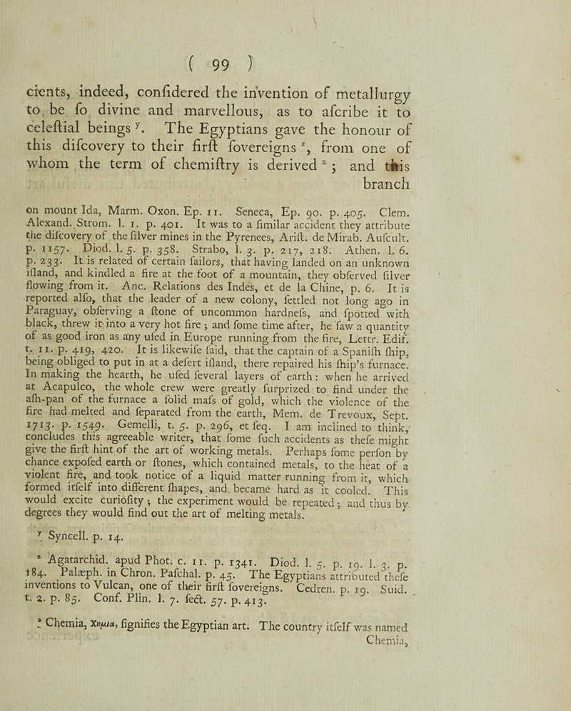 cients, indeed, confidered the invention of metallurgy to be fo divine and marvellous, as to afcribe it to celeftial beingsy. The Egyptians gave the honour of this difcovery to their firft fovereigns z, from one of whom the term of chemiftry is derived a ; and tiis branch on mount Ida, Marm. Oxon. Ep. n. Seneca, Ep. 90. p. 405. Clem. Alexand. Strom. 1. 1. p. 401. It was to a fimilar accident they attribute the difcovery of the filver mines in the Pyrenees, Arift. de Mirab. Aufcult. p. 1157. Diod. I.5. p. 358. Strabo, 1. 3. p. 217, 218. Athen. 1. 6. P* 233> ^ is related of certain Tailors, that having landed on an unknown iiland, and kindled a fire at the foot of a mountain, they obferved filver flowing from it. Anc. Relations des Indes, et de la Chine, p. 6. It is reported alfo, that the leader of a new colony, fettled not long ago in Paraguay, observing a ftone of uncommon hardnefs, and fpotted with black, threw it-into a very hot fire ^ and fome time after, he faw a quantity of as good iron as a‘ny ufed in Europe running from the fire, Lettr. Ed if. t. 11. p. 419, 420. It is likewife laid, that the captain of a Spanifh fhip, being obliged to put in at a defert ifland, there repaired his fhip’s furnace. In making the hearth, he ufed feveral layers of earth: when he arrived at Acapulco, the whole crew were greatly furprized to find under the afh-pan of the furnace a folid mafs of gold, which the violence of the fire had melted and feparated from the earth, IVlem. de Trevoux, Sept. J7I3• P- I549* Gemelli, t. 5. p. 296, et leq. I am inclined to think, concludes this agreeable writer, that fome fuch accidents as thefe might give the firft hint of the art of working metals. Perhaps fome perfon^by chance expofed earth or ftones, which contained metals, to the heat of a violent fire, and took notice of a liquid matter running from it, which formed itfelf into different fhapes, and became hard as it cooled. This would excite curiofity ^ the experiment would be repeated, and thus by degrees they would find out the art of melting metals. 7 Syncell. p. 14. x Agatarchid. apud Phot. c. 11. p. 1341. Diod. 3. 5. p. Ig. 1. 3. p. 184. Palaeph. in Chron. Pafchal. p. 45. The Egyptians attributed thefe inventions to Vulcan, one of their firft fovereigns. Cedren. p. 10. Suid. t. 2. p. 85. Conf. Plin. 1. 7. fe<ft. 57. p. 413. ! Chemia, Xn^iu, fignifies the Egyptian art. The country itfelf was named Chemia3