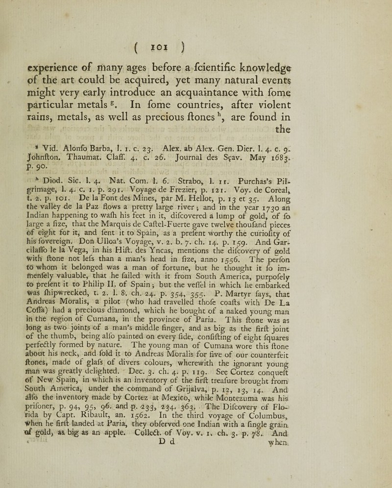 experience of many ages before a fcientific knowledge of the art could be acquired, yet many natural events might very early introduce an acquaintance with fome particular metals g. In fome countries, after violent rains, metals, as well as precious ftones h, are found in the * Vid. Alonfo Barba, I. i. c. 23. Alex, ab Alex. Gen. Dier. I. 4. c. 9* Johnfton. Thaumat. ClafT. 4. c. 26. Journal des Sfav. May 1683. p. 90. h Diod. Sic. I.4. Nat. Com. 1. 6. Strabo, 1. 11. Purchas’s Pil¬ grimage, 1. 4. c. 1. p. 291. Voyage de Frezier, p. 121. Voy. de Coreal, t. 2. p. 101. De la Font des Mines, par M. Hellot, p. 13 et 35. Along the valley de la Paz flows a pretty large river; and in the year 1730 an Indian happening to wafh his feet in it, difeovered a lump of gold, of fa large a fize, that the Marquis de Caftel-Fuerte gave twelve thoufand pieces of eight for it, and fent it to Spain, as a prefent worthy the curiofity of his fovereign. Don Ulloa’s Voyage, v. 2. b. 7. ch. 14. p. 159. And Gar- eilaflo le la Vega, in his Hift. des Yncas, mentions the difeovery of gold with ftone not lefs than a man’s head in fize, anno 1556. The perfon to whom it belonged was a man of fortune, but he thought it fo im- menfely valuable, that he failed with it from South America, purpofely to prefent it to Philip II. of Spain; but the vefiel in which he embarked was fhipwrecked, t. 2. 1. 8. ch. 24. p. 354, 355. P. Martyr fays, that Andreas Moralis, a pilot (who had travelled thofe coafts with De La Cofla) had a precious diamond, which he bought of a naked young man in the region of Cumana, in the province of Paria. This ftone was as long as two joints of a man’s middle finger, and as big as the firft joint of the thumb, being alfo painted on every fide, confifting of eight fquares perfectly formed by nature. The young man of Cumana wore this ftone about his neck, and fold it to Andreas Moralis for five of our counterfeit ftones, made of glafs of divers colours, wherewith the ignorant young man was greatly delighted. Dec. 3. ch. 4. p. 119. See Cortez conqueft of New Spain, in which is an inventory of the firft trealure brought from South America, under the command of Grijalva, p. 12, 13, 14. And alfo the inventory made by Cortez at Mexico, while Montezuma was his prifoner, p. 94, 95, 96. and p. 233, 234. 363. The Difeovery of Flo¬ rida by Capt. Ribault, an. 1562. In the third voyage of Columbus, when he firft landed at Paria, they obferved one Indian with a Angle grain of gold, as big as an apple. Collett, of Voy, v. 1. ch. 3. p. yS.. And v D d when *
