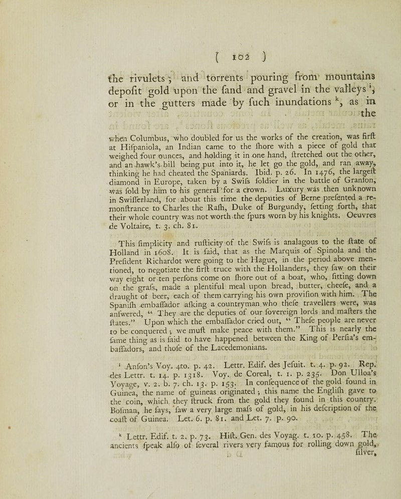 [ *02 ) the rivulets 3 and torrents pouring from' mountains depofit gold upon the fand and gravel in the valleys or in the gutters made by fuch inundations k, as m the ' i r *.i o3i- -1 \ r cu u „ .. 15 .1. J'Ji when Columbus, who doubled for us the works of the creation, was firft at Hifpaniola, an Indian came to the fhore with a piece of gold that weighed four ounces, and holding it in one hand, ftretched out the other, and an-hawk's-bill being put into it, he let go the gold, and ran away, thinking he had cheated the Spaniards. Ibid. p. 26. In 147b, the largeft diamond in Europe, taken by a Swifs foldier in the battle of Granfon, -was fold by him to his general 'for a crown. Luxury was then unknown in Swifierland, for about this time the deputies of Berne prefented a re- monftrance to Charles the Ralh, Duke of Burgundy, fetting forth, that their whole country was not worth-the fpurs worn by his knights. Oeuvres de Voltaire, t. 3. ch. 81. This fimplicity and rufticity of the Swifs is analagous to the ftate of Holland in 1608. It is faid, that as the Marquis of Spinola and the Prefident Richardot were going to the Hague, in the period above men¬ tioned, to negotiate the firft truce with the Hollanders, they faw on their way eight or'ten perfons come on fhore out of a boat, who, fitting down on the grafs, made a plentiful meal upon bread, butter, cheefe, and a draught^! beer, each of them carrying his own provifion with him. The Spanifh embaflador afking a countryman, who thefe travellers were, was anfwered, 44 They are the deputies of our fovereign lords and mafters the ftates.5’ ’Upon which the embaffador cried out, 44 Thefe people are never to be conquered ; we muft make peace with them. This is nearly the fame thing as is faid to have happened between the King of Perfia s em- baffadors, and thole of the Lacedemonians. r i . b . I .. . r 1 Anfon’s Voy. 410. p. 42. Lettr. Edif. des Jefuit. t. 4. p. 92. Rep. des Lettr. t. 14. p. 1318. Voy. de Coreal, t. 1. p. 235. Don Ulloa’s Voyage, v. 2. b. 7. ch. 13. p. 153. In confluence of the gold found in Guinea, the name of guineas originated ; this name the Englifii gave to the coin, which they ltruck from the gold they found in this country. Boiinan, he fays, faw a very large mafs of gold, in his defcription of the coaft of Guinea. Let. 6. p. 81. and Let. 7. p. 90. k Lettr. Edif. t. 2. p. 73. Hift. Gen. des Voyag. t. 10. p. 458. The ancients fpeak alfo of ieveral rivers very famous for rolling down gold, filver.