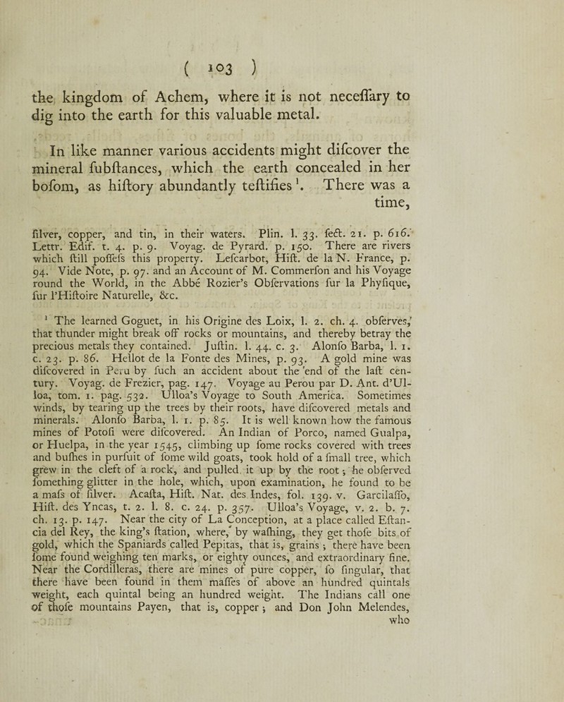 the kingdom of Achem, where it is not neceffary to dig into the earth for this valuable metal. In like manner various accidents might difcover the mineral fubftances, which the earth concealed in her bofom, as hiftory abundantly teftifies \ There was a time, fdver, copper, and tin, in their waters. Plin. 1. 33, feft. 21. p. 616.' Lettr. Edif. t. 4. p. 9. Voyag. de Pyrard. p. 150. There are rivers which ftill poffefs this property. Lefcarbot, Hift. de la N. France, p. 94. Vide Note, p. 97. and an Account of M. Commerfon and his Voyage round the World, in the Abbe Rozier’s Obfervations fur la Phyfique, fur l’Hiftoire Naturelle, &c. 1 The learned Goguet, in his Origine des Loix, 1. 2. ch. 4. obferves,' that thunder might break off rocks or mountains, and thereby betray the precious metals they contained. Juftin. 1. 44. c. 3. Alonfo Barba, 1. 1. c. 23. p. 86. Hellot de la Fonte des Mines, p. 93. A gold mine was difcovered in Peru by fuch an accident about the 'end of the laft cen¬ tury. Voyag. de Frezier, pag. 147. Voyage au Perou par D. Ant. d’Ul- loa, tom. 1. pag. 532. Ulloa’s Voyage to South America. Sometimes winds, by tearing up the trees by their roots, have difcovered metals and minerals. Alonfo Barba, 1. 1. p. 85. It is well known how the famous mines of Potofi were difcovered. An Indian of Porco, named Gualpa, or Huelpa, in the year 1545, climbing up fome rocks covered with trees and bufhes in purfuit of fome wild goats, took hold of a fmall tree, which grew in the cleft of a rock, and pulled it up by the root; he obferved fomething glitter in the hole, which, upon examination, he found to be a mafs of filver. Acafta, Hift. Nat. des Indes, fol. 139. v. Garcilaffo, Hift. des Yncas, t. 2. 1. 8. c. 24. p. 357. Ulloa’s Voyage, v. 2. b. 7. ch. 13. p. 147. Near the city of La Conception, at a place called Eftan- cia del Rey, the king’s ftation, where/ by waffling, they get thofe bits of gold, which the Spaniards called Pepitas, that is, grains j there have been fome found weighing ten marks, or eighty ounces, and extraordinary fine. Near the Cordilleras, there are mines of pure copper, fo fingular, that there have been found in them maffes of above an hundred quintals weight, each quintal being an hundred weight. The Indians call one of thofe mountains Payen, that is, copper i and Don John Melendes, who