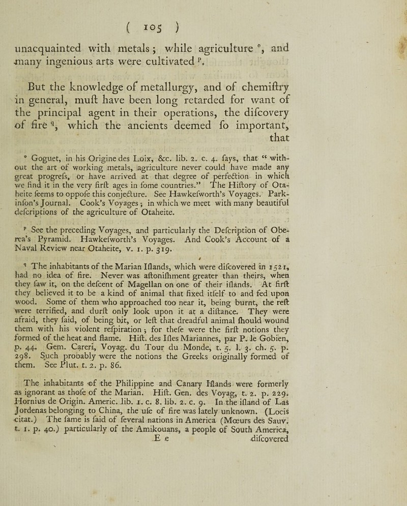 unacquainted with metals; while agriculture and jnany ingenious arts were cultivated p. But the knowledge of metallurgy, and of chemiftry in general, muft have been long retarded for want of the principal agent in their operations, the difcovery of fire q, wrhich the ancients deemed fo important, that ° Goguet, in his Origine des Loix, &c. lib. 2. c. 4. fays, that te with¬ out the art of working metals, agriculture never could have made any great progrefs, or have arrived at that degree of perfection in which we find it in the very firft ages in fome countries.” The Hiftory of Ota- heite leems to oppofe this conjecture. See Hawkelworth’s Voyages. Park- infon’s Journal. Cook’s Voyages •, in which we meet with many beautiful defcriptions of the agriculture of Otaheite. p See the preceding Voyages, and particularly the Defcription of Obe- rea’s Pyramid. Hawkefworth’s Voyages. And Cook’s Account of a Naval Review near Otaheite, v. 1. p. 319. t q The inhabitants of the Marian Iflands, which were difcovered rn 1521* had no idea of fire. Never was aftonifhment greater than theirs, when they faw it, on the defcent of Magellan on one of their ifiands. At firft they believed it to be a kind of animal that fixed itfelf to and fed upon wood. Some of them who approached too near it, being burnt, the reft were terrified, and durft only look upon it at a diftance. They were afraid, they faid, of being bit, or left that dreadful animal fhould wound them with his violent refpiration * for thefe were the firft notions they formed of the heat and flame. Hift. des Ifies Mariannes, par P. le Gobien, p. 44. Gem. Careri, Voyag. du Tour du Monde, t. 5. 1. 3. ch. 5. p. 298. Such prooably were the notions the Greeks originally formed of them. See Plut. t. 2. p. 86. The inhabitants -of the Philippine and Canary Ifiands were formerly as ignorant as thofe of the Marian. Hift. Gen. des Voyag, t. 2. p. 229. Hornius de Origin. Americ. Jib. a. c. 8. lib. 2. c. 9. In the ifland of Las Jordenas belonging to China, the ufe of fire was lately unknown. (Locis citat.) The fame is faid of feveral nations in America (Moeurs des Sauv. t. 1. p. 40.) particularly of the Amikouans, a people of South America, E e difcovered