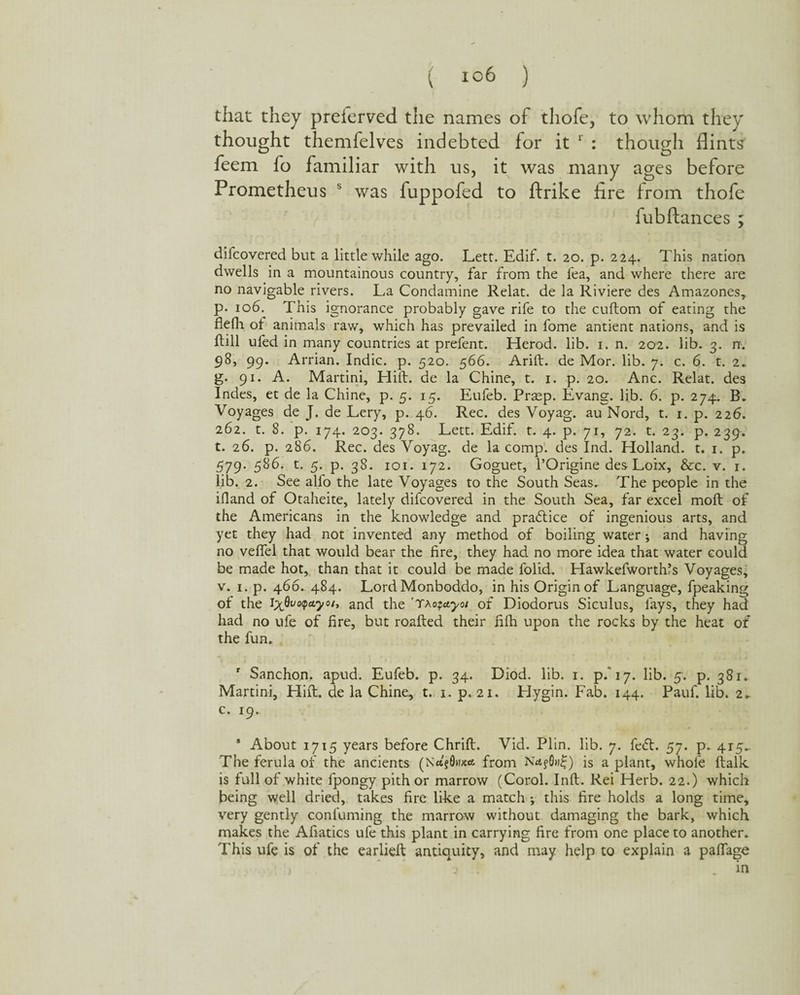 that they preierved the names of tliofe, to whom they thought themfelves indebted for it 1 : though flints feem fo familiar with us, it was many ages before Prometheus s was fuppofed to ftrike lire from thofe fubftances ; difcovered but a little while ago. Lett. Edif. t. 20. p. 224. This nation dwells in a mountainous country, far from the fea, and where there are no navigable rivers. La Condamine Relat. de la Riviere des Amazones, р. 106. This ignorance probably gave rife to the cuftom of eating the flefli of animals raw, which has prevailed in fome antient nations, and is Hill ufed in many countries at prefent. Herod, lib. i. n. 202. lib. 3. n. 98, 99. Arrian. Indie, p. 520. 566. Arid, de Mor. lib. 7. c. 6. t. 2. g. 91. A. Martini, Hift. de la Chine, t. 1. p. 20. Anc. Relat. des Indes, et de la Chine, p. 5. 15. Eufeb. Prasp. Evang. lib. 6. p. 274. B, Voyages de J. de Lery, p. 46. Rec. des Voyag. au Nord, t. 1. p. 226. 262. t. 8. p. 174. 203. 378. Lett. Edif. t. 4. p. 71, 72. t. 23. p. 239. t. 26. p. 286. Rec. des Voyag. de la comp1, des Ind. Holland, t. 1. p. 579. 586. t. 5. p. 38. 101. 172. Goguet, l’Origine des Loix, &c. v. r. lib. 2. See alfo the late Voyages to the South Seas. The people in the ifland of Otaheite, lately difcovered in the South Sea, far excel moll of the Americans in the knowledge and practice of ingenious arts, and yet they had not invented any method of boiling water; and having no veffel that would bear the fire, they had no more idea that water could be made hot, than that it could be made folid. Hawkefworthfs Voyages, v. 1. p. 466. 484. Lord Monboddo, in his Origin of Language, fpeaking ot the Ix^o<pa.yoi, anfi the 'taofetyot of Diodorus Siculus, fays, they had had no ufe of fire, but roafted their filh upon the rocks by the heat of the fun. r Sanchon. apud. Eufeb. p. 34. Diod. lib. 1. p/17, lib. 5. p. 381. Martini, Hift. de la Chine, t. 1. p. 21. Hygin. Fab. 144. Pauf. lib. 2- с. 19. 5 About 1715 years before Chrift. Vid. Plin. lib. 7. fe<5t. 57. p. 415.. The ferula of the ancients (Nct?0nx«t from is a plant, whole (talk is full of white fpongy pith or marrow (Corol. Inft. Rei Herb. 22.) which being well dried, takes fire like a match ; this fire holds a long time, very gently confuming the marrow without damaging the bark, which makes the Afiatics ufe this plant in carrying fire from one place to another. This ufe is of the earlieft antiquity, and may help to explain a paflage j I in